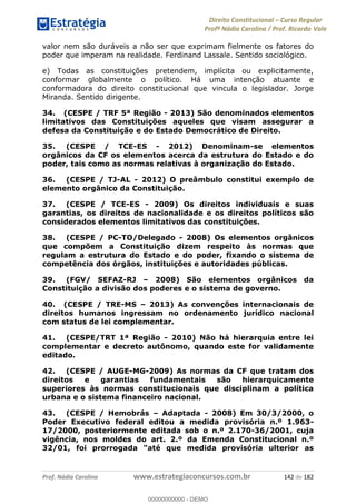 Direito Constitucional Curso Regular
Profª Nádia Carolina / Prof. Ricardo Vale
Prof. Nádia Carolina www.estrategiaconcursos.com.br 142 de 182
valor nem são duráveis a não ser que exprimam fielmente os fatores do
poder que imperam na realidade. Ferdinand Lassale. Sentido sociológico.
e) Todas as constituições pretendem, implícita ou explicitamente,
conformar globalmente o político. Há uma intenção atuante e
conformadora do direito constitucional que vincula o legislador. Jorge
Miranda. Sentido dirigente.
34. (CESPE / TRF 5ª Região - 2013) São denominados elementos
limitativos das Constituições aqueles que visam assegurar a
defesa da Constituição e do Estado Democrático de Direito.
35. (CESPE / TCE-ES - 2012) Denominam-se elementos
orgânicos da CF os elementos acerca da estrutura do Estado e do
poder, tais como as normas relativas à organização do Estado.
36. (CESPE / TJ-AL - 2012) O preâmbulo constitui exemplo de
elemento orgânico da Constituição.
37. (CESPE / TCE-ES - 2009) Os direitos individuais e suas
garantias, os direitos de nacionalidade e os direitos políticos são
considerados elementos limitativos das constituições.
38. (CESPE / PC-TO/Delegado - 2008) Os elementos orgânicos
que compõem a Constituição dizem respeito às normas que
regulam a estrutura do Estado e do poder, fixando o sistema de
competência dos órgãos, instituições e autoridades públicas.
39. (FGV/ SEFAZ-RJ 2008) São elementos orgânicos da
Constituição a divisão dos poderes e o sistema de governo.
40. (CESPE / TRE-MS 2013) As convenções internacionais de
direitos humanos ingressam no ordenamento jurídico nacional
com status de lei complementar.
41. (CESPE/TRT 1ª Região - 2010) Não há hierarquia entre lei
complementar e decreto autônomo, quando este for validamente
editado.
42. (CESPE / AUGE-MG-2009) As normas da CF que tratam dos
direitos e garantias fundamentais são hierarquicamente
superiores às normas constitucionais que disciplinam a política
urbana e o sistema financeiro nacional.
43. (CESPE / Hemobrás Adaptada - 2008) Em 30/3/2000, o
Poder Executivo federal editou a medida provisória n.º 1.963-
17/2000, posteriormente editada sob o n.º 2.170-36/2001, cuja
vigência, nos moldes do art. 2.º da Emenda Constitucional n.º
32/01, foi prorrogada "até que medida provisória ulterior as
00000000000
00000000000 - DEMO
 