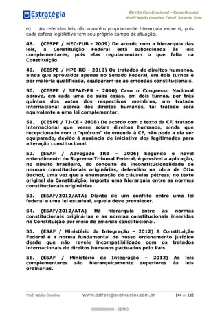 Direito Constitucional Curso Regular
Profª Nádia Carolina / Prof. Ricardo Vale
Prof. Nádia Carolina www.estrategiaconcursos.com.br 144 de 182
e) As referidas leis não mantêm propriamente hierarquia entre si, pois
cada esfera legislativa tem seu próprio campo de atuação.
48. (CESPE / MEC-FUB - 2009) De acordo com a hierarquia das
leis, a Constituição Federal está subordinada às leis
complementares, pois elas regulamentam o que falta na
Constituição.
49. (CESPE / MPE-RO - 2010) Os tratados de direitos humanos,
ainda que aprovados apenas no Senado Federal, em dois turnos e
por maioria qualificada, equiparam-se às emendas constitucionais.
50. (CESPE / SEFAZ-ES - 2010) Caso o Congresso Nacional
aprove, em cada uma de suas casas, em dois turnos, por três
quintos dos votos dos respectivos membros, um tratado
internacional acerca dos direitos humanos, tal tratado será
equivalente a uma lei complementar.
51. (CESPE / TJ-CE - 2008) De acordo com o texto da CF, tratado
internacional que verse sobre direitos humanos, ainda que
equiparado, devido à ausência de iniciativa dos legitimados para
alteração constitucional.
52. (ESAF / Advogado IRB 2006) Segundo o novel
entendimento do Supremo Tribunal Federal, é possível a aplicação,
no direito brasileiro, do conceito de inconstitucionalidade de
normas constitucionais originárias, defendido na obra de Otto
Bachof, uma vez que a enumeração de cláusulas pétreas, no texto
original da Constituição, importa uma hierarquia entre as normas
constitucionais originárias.
53. (ESAF/2012/ATA) Diante de um conflito entre uma lei
federal e uma lei estadual, aquela deve prevalecer.
54. (ESAF/2012/ATA) Há hierarquia entre as normas
constitucionais originárias e as normas constitucionais inseridas
na Constituição por meio de emenda constitucional.
55. (ESAF / Ministério da Integração 2012) A Constituição
Federal é a norma fundamental de nosso ordenamento jurídico
desde que não revele incompatibilidade com os tratados
internacionais de direitos humanos pactuados pelo País.
56. (ESAF / Ministério da Integração 2012) As leis
complementares são hierarquicamente superiores às leis
ordinárias.
00000000000
00000000000 - DEMO
 