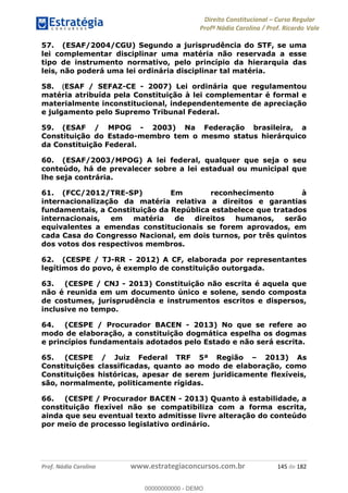 Direito Constitucional Curso Regular
Profª Nádia Carolina / Prof. Ricardo Vale
Prof. Nádia Carolina www.estrategiaconcursos.com.br 145 de 182
57. (ESAF/2004/CGU) Segundo a jurisprudência do STF, se uma
lei complementar disciplinar uma matéria não reservada a esse
tipo de instrumento normativo, pelo princípio da hierarquia das
leis, não poderá uma lei ordinária disciplinar tal matéria.
58. (ESAF / SEFAZ-CE - 2007) Lei ordinária que regulamentou
matéria atribuída pela Constituição à lei complementar é formal e
materialmente inconstitucional, independentemente de apreciação
e julgamento pelo Supremo Tribunal Federal.
59. (ESAF / MPOG - 2003) Na Federação brasileira, a
Constituição do Estado-membro tem o mesmo status hierárquico
da Constituição Federal.
60. (ESAF/2003/MPOG) A lei federal, qualquer que seja o seu
conteúdo, há de prevalecer sobre a lei estadual ou municipal que
lhe seja contrária.
61. (FCC/2012/TRE-SP) Em reconhecimento à
internacionalização da matéria relativa a direitos e garantias
fundamentais, a Constituição da República estabelece que tratados
internacionais, em matéria de direitos humanos, serão
equivalentes a emendas constitucionais se forem aprovados, em
cada Casa do Congresso Nacional, em dois turnos, por três quintos
dos votos dos respectivos membros.
62. (CESPE / TJ-RR - 2012) A CF, elaborada por representantes
legítimos do povo, é exemplo de constituição outorgada.
63. (CESPE / CNJ - 2013) Constituição não escrita é aquela que
não é reunida em um documento único e solene, sendo composta
de costumes, jurisprudência e instrumentos escritos e dispersos,
inclusive no tempo.
64. (CESPE / Procurador BACEN - 2013) No que se refere ao
modo de elaboração, a constituição dogmática espelha os dogmas
e princípios fundamentais adotados pelo Estado e não será escrita.
65. (CESPE / Juiz Federal TRF 5ª Região 2013) As
Constituições classificadas, quanto ao modo de elaboração, como
Constituições históricas, apesar de serem juridicamente flexíveis,
são, normalmente, politicamente rígidas.
66. (CESPE / Procurador BACEN - 2013) Quanto à estabilidade, a
constituição flexível não se compatibiliza com a forma escrita,
ainda que seu eventual texto admitisse livre alteração do conteúdo
por meio de processo legislativo ordinário.
00000000000
00000000000 - DEMO
 