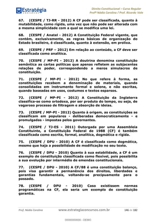 Direito Constitucional Curso Regular
Profª Nádia Carolina / Prof. Ricardo Vale
Prof. Nádia Carolina www.estrategiaconcursos.com.br 146 de 182
67. (CESPE / TJ-RR - 2012) A CF pode ser classificada, quanto à
mutabilidade, como rígida, uma vez que não pode ser alterada com
a mesma simplicidade com a qual se modifica uma lei.
68. (CESPE / Anatel - 2012) A Constituição Federal vigente, que
contém, exclusivamente, as regras básicas de organização do
Estado brasileiro, é classificada, quanto à extensão, em prolixa.
69. (CESPE / PRF 2012) Em relação ao conteúdo, a CF deve ser
classificada como analítica.
70. (CESPE / MP-PI - 2012) A doutrina denomina constituição
semântica as cartas políticas que apenas refletem as subjacentes
relações de poder, correspondendo a meros simulacros de
constituição.
71. (CESPE / MP-PI - 2012) No que refere à forma, as
constituições recebem a denominação de materiais, quando
consolidadas em instrumento formal e solene, e não escritas,
quando baseadas em usos, costumes e textos esparsos.
72. (CESPE / MP-PI - 2012) A Constituição da Inglaterra
classifica-se como ortodoxa, por ser produto do tempo, ou seja, de
vagaroso processo de filtragem e absorção de ideias.
73. (CESPE / MP-PI - 2012) Quanto à origem, as constituições se
classificam em populares - deliberadas democraticamente - e
promulgadas - impostas pelos governantes.
74. (CESPE / TJ-ES - 2011) Outorgada por uma Assembleia
Constituinte, a Constituição Federal de 1988 (CF) é também
classificada como escrita, formal, analítica, dogmática e rígida.
75. (CESPE / DPU - 2010) A CF é classificada como dogmática,
mesmo que haja a possibilidade de modificação no seu texto.
76. (CESPE / DPU - 2010) Quanto à sua estabilidade, a CF é um
exemplo de constituição classificada como flexível, pois possibilita
a sua evolução por intermédio de emendas constitucionais.
77. (CESPE / DPU - 2010) A CF/88 é uma constituição balanço,
pois visa garantir a permanência dos direitos, liberdades e
garantias fundamentais, voltando-se precipuamente para o
passado.
78. (CESPE / DPU - 2010) Caso existissem normas
programáticas na CF, ela seria um exemplo de constituição
garantia.
00000000000
00000000000 - DEMO
 