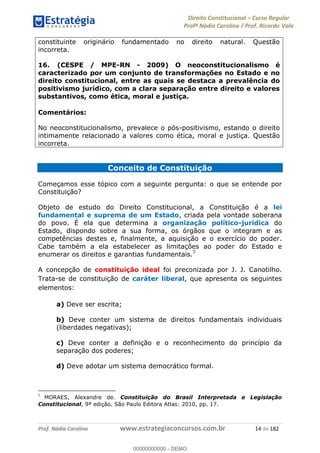 Direito Constitucional Curso Regular
Profª Nádia Carolina / Prof. Ricardo Vale
Prof. Nádia Carolina www.estrategiaconcursos.com.br 14 de 182
constituinte originário fundamentado no direito natural. Questão
incorreta.
16. (CESPE / MPE-RN - 2009) O neoconstitucionalismo é
caracterizado por um conjunto de transformações no Estado e no
direito constitucional, entre as quais se destaca a prevalência do
positivismo jurídico, com a clara separação entre direito e valores
substantivos, como ética, moral e justiça.
Comentários:
No neoconstitucionalismo, prevalece o pós-positivismo, estando o direito
intimamente relacionado a valores como ética, moral e justiça. Questão
incorreta.
Conceito de Constituição
Começamos esse tópico com a seguinte pergunta: o que se entende por
Constituição?
Objeto de estudo do Direito Constitucional, a Constituição é a lei
fundamental e suprema de um Estado, criada pela vontade soberana
do povo. É ela que determina a organização político-jurídica do
Estado, dispondo sobre a sua forma, os órgãos que o integram e as
competências destes e, finalmente, a aquisição e o exercício do poder.
Cabe também a ela estabelecer as limitações ao poder do Estado e
enumerar os direitos e garantias fundamentais.7
A concepção de constituição ideal foi preconizada por J. J. Canotilho.
Trata-se de constituição de caráter liberal, que apresenta os seguintes
elementos:
a) Deve ser escrita;
b) Deve conter um sistema de direitos fundamentais individuais
(liberdades negativas);
c) Deve conter a definição e o reconhecimento do princípio da
separação dos poderes;
d) Deve adotar um sistema democrático formal.
7
MORAES, Alexandre de. Constituição do Brasil Interpretada e Legislação
Constitucional, 9ª edição. São Paulo Editora Atlas: 2010, pp. 17.
00000000000
00000000000 - DEMO
 