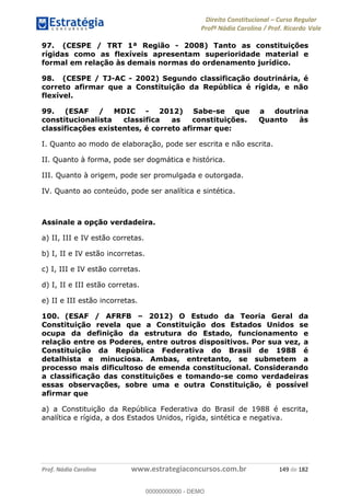 Direito Constitucional Curso Regular
Profª Nádia Carolina / Prof. Ricardo Vale
Prof. Nádia Carolina www.estrategiaconcursos.com.br 149 de 182
97. (CESPE / TRT 1ª Região - 2008) Tanto as constituições
rígidas como as flexíveis apresentam superioridade material e
formal em relação às demais normas do ordenamento jurídico.
98. (CESPE / TJ-AC - 2002) Segundo classificação doutrinária, é
correto afirmar que a Constituição da República é rígida, e não
flexível.
99. (ESAF / MDIC - 2012) Sabe-se que a doutrina
constitucionalista classifica as constituições. Quanto às
classificações existentes, é correto afirmar que:
I. Quanto ao modo de elaboração, pode ser escrita e não escrita.
II. Quanto à forma, pode ser dogmática e histórica.
III. Quanto à origem, pode ser promulgada e outorgada.
IV. Quanto ao conteúdo, pode ser analítica e sintética.
Assinale a opção verdadeira.
a) II, III e IV estão corretas.
b) I, II e IV estão incorretas.
c) I, III e IV estão corretas.
d) I, II e III estão corretas.
e) II e III estão incorretas.
100. (ESAF / AFRFB 2012) O Estudo da Teoria Geral da
Constituição revela que a Constituição dos Estados Unidos se
ocupa da definição da estrutura do Estado, funcionamento e
relação entre os Poderes, entre outros dispositivos. Por sua vez, a
Constituição da República Federativa do Brasil de 1988 é
detalhista e minuciosa. Ambas, entretanto, se submetem a
processo mais dificultoso de emenda constitucional. Considerando
a classificação das constituições e tomando-se como verdadeiras
essas observações, sobre uma e outra Constituição, é possível
afirmar que
a) a Constituição da República Federativa do Brasil de 1988 é escrita,
analítica e rígida, a dos Estados Unidos, rígida, sintética e negativa.
00000000000
00000000000 - DEMO
 