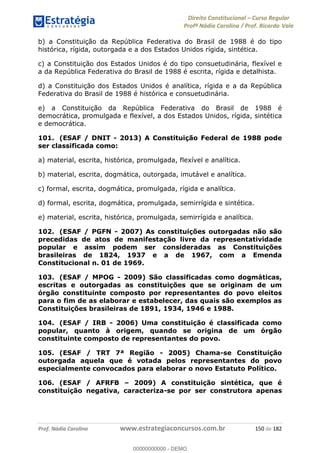 Direito Constitucional Curso Regular
Profª Nádia Carolina / Prof. Ricardo Vale
Prof. Nádia Carolina www.estrategiaconcursos.com.br 150 de 182
b) a Constituição da República Federativa do Brasil de 1988 é do tipo
histórica, rígida, outorgada e a dos Estados Unidos rígida, sintética.
c) a Constituição dos Estados Unidos é do tipo consuetudinária, flexível e
a da República Federativa do Brasil de 1988 é escrita, rígida e detalhista.
d) a Constituição dos Estados Unidos é analítica, rígida e a da República
Federativa do Brasil de 1988 é histórica e consuetudinária.
e) a Constituição da República Federativa do Brasil de 1988 é
democrática, promulgada e flexível, a dos Estados Unidos, rígida, sintética
e democrática.
101. (ESAF / DNIT - 2013) A Constituição Federal de 1988 pode
ser classificada como:
a) material, escrita, histórica, promulgada, flexível e analítica.
b) material, escrita, dogmática, outorgada, imutável e analítica.
c) formal, escrita, dogmática, promulgada, rígida e analítica.
d) formal, escrita, dogmática, promulgada, semirrígida e sintética.
e) material, escrita, histórica, promulgada, semirrígida e analítica.
102. (ESAF / PGFN - 2007) As constituições outorgadas não são
precedidas de atos de manifestação livre da representatividade
popular e assim podem ser consideradas as Constituições
brasileiras de 1824, 1937 e a de 1967, com a Emenda
Constitucional n. 01 de 1969.
103. (ESAF / MPOG - 2009) São classificadas como dogmáticas,
escritas e outorgadas as constituições que se originam de um
órgão constituinte composto por representantes do povo eleitos
para o fim de as elaborar e estabelecer, das quais são exemplos as
Constituições brasileiras de 1891, 1934, 1946 e 1988.
104. (ESAF / IRB - 2006) Uma constituição é classificada como
popular, quanto à origem, quando se origina de um órgão
constituinte composto de representantes do povo.
105. (ESAF / TRT 7ª Região - 2005) Chama-se Constituição
outorgada aquela que é votada pelos representantes do povo
especialmente convocados para elaborar o novo Estatuto Político.
106. (ESAF / AFRFB 2009) A constituição sintética, que é
constituição negativa, caracteriza-se por ser construtora apenas
00000000000
00000000000 - DEMO
 