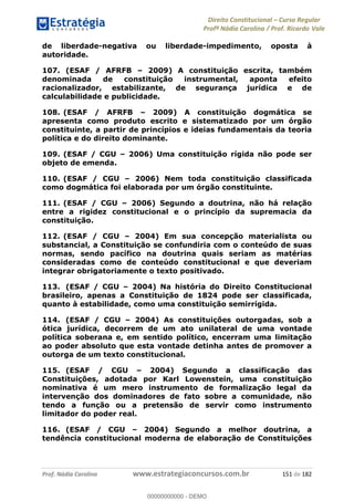 Direito Constitucional Curso Regular
Profª Nádia Carolina / Prof. Ricardo Vale
Prof. Nádia Carolina www.estrategiaconcursos.com.br 151 de 182
de liberdade-negativa ou liberdade-impedimento, oposta à
autoridade.
107. (ESAF / AFRFB 2009) A constituição escrita, também
denominada de constituição instrumental, aponta efeito
racionalizador, estabilizante, de segurança jurídica e de
calculabilidade e publicidade.
108. (ESAF / AFRFB 2009) A constituição dogmática se
apresenta como produto escrito e sistematizado por um órgão
constituinte, a partir de princípios e ideias fundamentais da teoria
política e do direito dominante.
109. (ESAF / CGU 2006) Uma constituição rígida não pode ser
objeto de emenda.
110. (ESAF / CGU 2006) Nem toda constituição classificada
como dogmática foi elaborada por um órgão constituinte.
111. (ESAF / CGU 2006) Segundo a doutrina, não há relação
entre a rigidez constitucional e o princípio da supremacia da
constituição.
112. (ESAF / CGU 2004) Em sua concepção materialista ou
substancial, a Constituição se confundiria com o conteúdo de suas
normas, sendo pacífico na doutrina quais seriam as matérias
consideradas como de conteúdo constitucional e que deveriam
integrar obrigatoriamente o texto positivado.
113. (ESAF / CGU 2004) Na história do Direito Constitucional
brasileiro, apenas a Constituição de 1824 pode ser classificada,
quanto à estabilidade, como uma constituição semirrígida.
114. (ESAF / CGU 2004) As constituições outorgadas, sob a
ótica jurídica, decorrem de um ato unilateral de uma vontade
política soberana e, em sentido político, encerram uma limitação
ao poder absoluto que esta vontade detinha antes de promover a
outorga de um texto constitucional.
115. (ESAF / CGU 2004) Segundo a classificação das
Constituições, adotada por Karl Lowenstein, uma constituição
nominativa é um mero instrumento de formalização legal da
intervenção dos dominadores de fato sobre a comunidade, não
tendo a função ou a pretensão de servir como instrumento
limitador do poder real.
116. (ESAF / CGU 2004) Segundo a melhor doutrina, a
tendência constitucional moderna de elaboração de Constituições
00000000000
00000000000 - DEMO
 