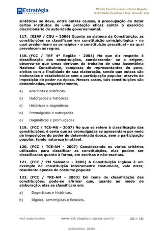 Direito Constitucional Curso Regular
Profª Nádia Carolina / Prof. Ricardo Vale
Prof. Nádia Carolina www.estrategiaconcursos.com.br 152 de 182
sintéticas se deve, entre outras causas, à preocupação de dotar
certos institutos de uma proteção eficaz contra o exercício
discricionário da autoridade governamental.
117. (ESAF / CGU 2006) Quanto ao sistema da Constituição, as
constituições se classificam em constituição principiológica - na
qual predominam os princípios - e constituição preceitual - na qual
prevalecem as regras.
118. (FCC / TRF 4ª Região - 2004) No que diz respeito à
classificação das constituições, considerando- se a origem,
observa-se que umas derivam do trabalho de uma Assembleia
Nacional Constituinte, composta de representantes do povo,
eleitos com a finalidade de sua elaboração, sendo que outras são
elaboradas e estabelecidas sem a participação popular, através de
imposição do poder na época. Nesses casos, tais constituições são
denominadas, respectivamente,
a) Analíticas e sintéticas.
b) Outorgadas e históricas.
c) Históricas e dogmáticas.
d) Promulgadas e outorgadas.
e) Dogmáticas e promulgadas.
119. (FCC / TCE-MG - 2007) No que se refere à classificação das
constituições, é certo que as promulgadas se apresentam por meio
de imposições do poder de determinada época, sem a participação
popular, tendo natureza imutável.
120. (FCC / TCE-AM - 2007) Considerando os vários critérios
utilizados para classificar as constituições, elas podem ser
classificadas quanto à forma, em escritas e não-escritas.
121. (FCC / PM Salvador - 2006) A Constituição inglesa é um
exemplo de constituição inteiramente costumeira, vale dizer,
resultante apenas do costume popular.
122. (FCC / TRE-AM - 2003) Em tema de classificação das
constituições, pode-se afirmar que, quanto ao modo de
elaboração, elas se classificam em:
a) Dogmáticas e históricas.
b) Rígidas, semirrígidas e flexíveis.
00000000000
00000000000 - DEMO
 