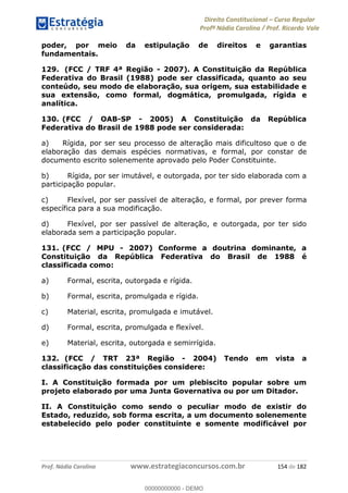 Direito Constitucional Curso Regular
Profª Nádia Carolina / Prof. Ricardo Vale
Prof. Nádia Carolina www.estrategiaconcursos.com.br 154 de 182
poder, por meio da estipulação de direitos e garantias
fundamentais.
129. (FCC / TRF 4ª Região - 2007). A Constituição da República
Federativa do Brasil (1988) pode ser classificada, quanto ao seu
conteúdo, seu modo de elaboração, sua origem, sua estabilidade e
sua extensão, como formal, dogmática, promulgada, rígida e
analítica.
130. (FCC / OAB-SP - 2005) A Constituição da República
Federativa do Brasil de 1988 pode ser considerada:
a) Rígida, por ser seu processo de alteração mais dificultoso que o de
elaboração das demais espécies normativas, e formal, por constar de
documento escrito solenemente aprovado pelo Poder Constituinte.
b) Rígida, por ser imutável, e outorgada, por ter sido elaborada com a
participação popular.
c) Flexível, por ser passível de alteração, e formal, por prever forma
específica para a sua modificação.
d) Flexível, por ser passível de alteração, e outorgada, por ter sido
elaborada sem a participação popular.
131. (FCC / MPU - 2007) Conforme a doutrina dominante, a
Constituição da República Federativa do Brasil de 1988 é
classificada como:
a) Formal, escrita, outorgada e rígida.
b) Formal, escrita, promulgada e rígida.
c) Material, escrita, promulgada e imutável.
d) Formal, escrita, promulgada e flexível.
e) Material, escrita, outorgada e semirrígida.
132. (FCC / TRT 23ª Região - 2004) Tendo em vista a
classificação das constituições considere:
I. A Constituição formada por um plebiscito popular sobre um
projeto elaborado por uma Junta Governativa ou por um Ditador.
II. A Constituição como sendo o peculiar modo de existir do
Estado, reduzido, sob forma escrita, a um documento solenemente
estabelecido pelo poder constituinte e somente modificável por
00000000000
00000000000 - DEMO
 