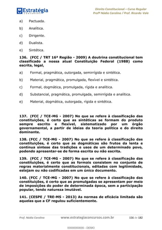 Direito Constitucional Curso Regular
Profª Nádia Carolina / Prof. Ricardo Vale
Prof. Nádia Carolina www.estrategiaconcursos.com.br 156 de 182
a) Pactuada.
b) Analítica.
c) Dirigente.
d) Dualista.
e) Sintética.
136. (FCC / TRT 16ª Região - 2009) A doutrina constitucional tem
classificado a nossa atual Constituição Federal (1988) como
escrita, legal,
a) Formal, pragmática, outorgada, semirrígida e sintética.
b) Material, pragmática, promulgada, flexível e sintética.
c) Formal, dogmática, promulgada, rígida e analítica.
d) Substancial, pragmática, promulgada, semirrígida e analítica.
e) Material, dogmática, outorgada, rígida e sintética.
137. (FCC / TCE-MG - 2007) No que se refere à classificação das
constituições, é certo que as sintéticas se formam do produto
sempre escrito e flexível, sistematizado por um órgão
governamental, a partir de ideias da teoria política e do direito
dominante.
138. (FCC / TCE-MG - 2007) No que se refere à classificação das
constituições, é certo que as dogmáticas são frutos da lenta e
contínua síntese das tradições e usos de um determinado povo,
podendo apresentar-se de forma escrita ou não escrita.
139. (FCC / TCE-MG - 2007) No que se refere à classificação das
constituições, é certo que as formais consistem no conjunto de
regras materialmente constitucionais, editadas com legitimidade,
estejam ou não codificadas em um único documento.
140. (FCC / TCE-MG - 2007) No que se refere à classificação das
constituições, é certo que as promulgadas se apresentam por meio
de imposições do poder de determinada época, sem a participação
popular, tendo natureza imutável.
141. (CESPE / TRE-MS - 2013) As normas de eficácia limitada são
aquelas que a CF regulou suficientemente.
00000000000
00000000000 - DEMO
 