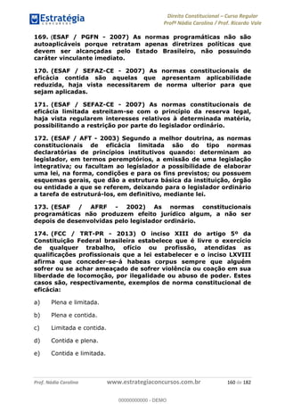Direito Constitucional Curso Regular
Profª Nádia Carolina / Prof. Ricardo Vale
Prof. Nádia Carolina www.estrategiaconcursos.com.br 160 de 182
169. (ESAF / PGFN - 2007) As normas programáticas não são
autoaplicáveis porque retratam apenas diretrizes políticas que
devem ser alcançadas pelo Estado Brasileiro, não possuindo
caráter vinculante imediato.
170. (ESAF / SEFAZ-CE - 2007) As normas constitucionais de
eficácia contida são aquelas que apresentam aplicabilidade
reduzida, haja vista necessitarem de norma ulterior para que
sejam aplicadas.
171. (ESAF / SEFAZ-CE - 2007) As normas constitucionais de
eficácia limitada estreitam-se com o princípio da reserva legal,
haja vista regularem interesses relativos à determinada matéria,
possibilitando a restrição por parte do legislador ordinário.
172. (ESAF / AFT - 2003) Segundo a melhor doutrina, as normas
constitucionais de eficácia limitada são do tipo normas
declaratórias de princípios institutivos quando: determinam ao
legislador, em termos peremptórios, a emissão de uma legislação
integrativa; ou facultam ao legislador a possibilidade de elaborar
uma lei, na forma, condições e para os fins previstos; ou possuem
esquemas gerais, que dão a estrutura básica da instituição, órgão
ou entidade a que se referem, deixando para o legislador ordinário
a tarefa de estruturá-los, em definitivo, mediante lei.
173. (ESAF / AFRF - 2002) As normas constitucionais
programáticas não produzem efeito jurídico algum, a não ser
depois de desenvolvidas pelo legislador ordinário.
174. (FCC / TRT-PR - 2013) O inciso XIII do artigo 5º da
Constituição Federal brasileira estabelece que é livre o exercício
de qualquer trabalho, ofício ou profissão, atendidas as
qualificações profissionais que a lei estabelecer e o inciso LXVIII
afirma que conceder-se-á habeas corpus sempre que alguém
sofrer ou se achar ameaçado de sofrer violência ou coação em sua
liberdade de locomoção, por ilegalidade ou abuso de poder. Estes
casos são, respectivamente, exemplos de norma constitucional de
eficácia:
a) Plena e limitada.
b) Plena e contida.
c) Limitada e contida.
d) Contida e plena.
e) Contida e limitada.
00000000000
00000000000 - DEMO
 