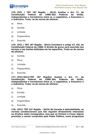 Direito Constitucional Curso Regular
Profª Nádia Carolina / Prof. Ricardo Vale
Prof. Nádia Carolina www.estrategiaconcursos.com.br 161 de 182
175. (FCC / TRT 18ª Região - 2013) Analise o Art. 2°, da
Constituição Federal de 1988: São Poderes da União,
independentes e harmônicos entre si, o Legislativo, o Executivo e
o Judiciário. Trata- se de norma de eficácia:
a) Plena
b) Contida
c) Limitada
d) Programática
e) Exaurida
176. (FCC / TRT 18ª Região - 2013) Considere o artigo 37, VII, da
Constituição Federal de 1988: O direito de greve será exercido nos
termos e nos limites definidos em lei específica. Trata-se de norma
de eficácia:
a) Contida.
b) Plena.
c) Limitada.
d) Programática.
e) Exaurida.
177. (FCC/2013/TRT 18ª Região) Analise o Art. 2°, da
Constituição Federal de 1988: São Poderes da União,
independentes e harmônicos entre si, o Legislativo, o Executivo e
o Judiciário. Trata- se de norma de eficácia:
a) Plena
b) Contida
c) Limitada
d) Programática
e) Exaurida
178. (FCC/ TRT 22ª Região - 2010) No tocante à aplicabilidade, as
normas constitucionais que não regulam diretamente interesses
ou direitos nelas consagrados, mas que se limitam a traçar alguns
preceitos a serem cumpridos pelo Poder Público, como programas
00000000000
00000000000 - DEMO
 