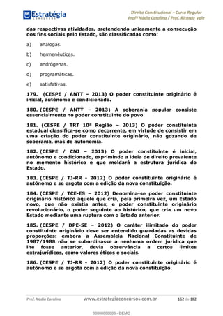 Direito Constitucional Curso Regular
Profª Nádia Carolina / Prof. Ricardo Vale
Prof. Nádia Carolina www.estrategiaconcursos.com.br 162 de 182
das respectivas atividades, pretendendo unicamente a consecução
dos fins sociais pelo Estado, são classificadas como:
a) análogas.
b) hermenêuticas.
c) andrógenas.
d) programáticas.
e) satisfativas.
179. (CESPE / ANTT 2013) O poder constituinte originário é
inicial, autônomo e condicionado.
180. (CESPE / ANTT 2013) A soberania popular consiste
essencialmente no poder constituinte do povo.
181. (CESPE / TRT 10ª Região 2013) O poder constituinte
estadual classifica-se como decorrente, em virtude de consistir em
uma criação do poder constituinte originário, não gozando de
soberania, mas de autonomia.
182. (CESPE / CNJ 2013) O poder constituinte é inicial,
autônomo e condicionado, exprimindo a ideia de direito prevalente
no momento histórico e que moldará a estrutura jurídica do
Estado.
183. (CESPE / TJ-RR - 2012) O poder constituinte originário é
autônomo e se esgota com a edição da nova constituição.
184. (CESPE / TCE-ES 2012) Denomina-se poder constituinte
originário histórico aquele que cria, pela primeira vez, um Estado
novo, que não existia antes; e poder constituinte originário
revolucionário, o poder seguinte ao histórico, que cria um novo
Estado mediante uma ruptura com o Estado anterior.
185. (CESPE / DPE-SE 2012) O caráter ilimitado do poder
constituinte originário deve ser entendido guardadas as devidas
proporções: embora a Assembleia Nacional Constituinte de
1987/1988 não se subordinasse a nenhuma ordem jurídica que
lhe fosse anterior, devia observância a certos limites
extrajurídicos, como valores éticos e sociais.
186. (CESPE / TJ-RR - 2012) O poder constituinte originário é
autônomo e se esgota com a edição da nova constituição.
00000000000
00000000000 - DEMO
 