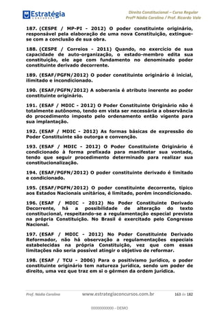 Direito Constitucional Curso Regular
Profª Nádia Carolina / Prof. Ricardo Vale
Prof. Nádia Carolina www.estrategiaconcursos.com.br 163 de 182
187. (CESPE / MP-PI - 2012) O poder constituinte originário,
responsável pela elaboração de uma nova Constituição, extingue-
se com a conclusão de sua obra.
188. (CESPE / Correios - 2011) Quando, no exercício de sua
capacidade de auto-organização, o estado-membro edita sua
constituição, ele age com fundamento no denominado poder
constituinte derivado decorrente.
189. (ESAF/PGFN/2012) O poder constituinte originário é inicial,
ilimitado e incondicionado.
190. (ESAF/PGFN/2012) A soberania é atributo inerente ao poder
constituinte originário.
191. (ESAF / MDIC - 2012) O Poder Constituinte Originário não é
totalmente autônomo, tendo em vista ser necessária a observância
do procedimento imposto pelo ordenamento então vigente para
sua implantação.
192. (ESAF / MDIC - 2012) As formas básicas de expressão do
Poder Constituinte são outorga e convenção.
193. (ESAF / MDIC - 2012) O Poder Constituinte Originário é
condicionado à forma prefixada para manifestar sua vontade,
tendo que seguir procedimento determinado para realizar sua
constitucionalização.
194. (ESAF/PGFN/2012) O poder constituinte derivado é limitado
e condicionado.
195. (ESAF/PGFN/2012) O poder constituinte decorrente, típico
aos Estados Nacionais unitários, é limitado, porém incondicionado.
196. (ESAF / MDIC - 2012) No Poder Constituinte Derivado
Decorrente, há a possibilidade de alteração do texto
constitucional, respeitando-se a regulamentação especial prevista
na própria Constituição. No Brasil é exercitado pelo Congresso
Nacional.
197. (ESAF / MDIC - 2012) No Poder Constituinte Derivado
Reformador, não há observação a regulamentações especiais
estabelecidas na própria Constituição, vez que com essas
limitações não seria possível atingir o objetivo de reformar.
198. (ESAF / TCU - 2006) Para o positivismo jurídico, o poder
constituinte originário tem natureza jurídica, sendo um poder de
direito, uma vez que traz em si o gérmen da ordem jurídica.
00000000000
00000000000 - DEMO
 