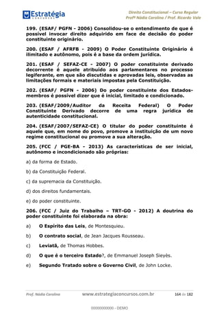 Direito Constitucional Curso Regular
Profª Nádia Carolina / Prof. Ricardo Vale
Prof. Nádia Carolina www.estrategiaconcursos.com.br 164 de 182
199. (ESAF/ PGFN - 2006) Consolidou-se o entendimento de que é
possível invocar direito adquirido em face de decisão do poder
constituinte originário.
200. (ESAF / AFRFB - 2009) O Poder Constituinte Originário é
ilimitado e autônomo, pois é a base da ordem jurídica.
201. (ESAF / SEFAZ-CE - 2007) O poder constituinte derivado
decorrente é aquele atribuído aos parlamentares no processo
legiferante, em que são discutidas e aprovadas leis, observadas as
limitações formais e materiais impostas pela Constituição.
202. (ESAF/ PGFN - 2006) Do poder constituinte dos Estados-
membros é possível dizer que é inicial, limitado e condicionado.
203. (ESAF/2009/Auditor da Receita Federal) O Poder
Constituinte Derivado decorre de uma regra jurídica de
autenticidade constitucional.
204. (ESAF/2007/SEFAZ-CE) O titular do poder constituinte é
aquele que, em nome do povo, promove a instituição de um novo
regime constitucional ou promove a sua alteração.
205. (FCC / PGE-BA - 2013) As características de ser inicial,
autônomo e incondicionado são próprias:
a) da forma de Estado.
b) da Constituição Federal.
c) da supremacia da Constituição.
d) dos direitos fundamentais.
e) do poder constituinte.
206. (FCC / Juiz do Trabalho TRT-GO - 2012) A doutrina do
poder constituinte foi elaborada na obra:
a) O Espírito das Leis, de Montesquieu.
b) O contrato social, de Jean Jacques Rousseau.
c) Leviatã, de Thomas Hobbes.
d) O que é o terceiro Estado?, de Emmanuel Joseph Sieyès.
e) Segundo Tratado sobre o Governo Civil, de John Locke.
00000000000
00000000000 - DEMO
 