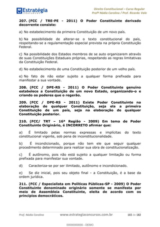 Direito Constitucional Curso Regular
Profª Nádia Carolina / Prof. Ricardo Vale
Prof. Nádia Carolina www.estrategiaconcursos.com.br 165 de 182
207. (FCC / TRE-PE - 2011) O Poder Constituinte derivado
decorrente consiste:
a) No estabelecimento da primeira Constituição de um novo país.
b) Na possibilidade de alterar-se o texto constitucional do país,
respeitando-se a regulamentação especial prevista na própria Constituição
Federal.
c) Na possibilidade dos Estados membros de se auto organizarem através
de suas Constituições Estaduais próprias, respeitando as regras limitativas
da Constituição Federal.
d) No estabelecimento de uma Constituição posterior de um velho país.
e) No fato de não estar sujeito a qualquer forma prefixada para
manifestar a sua vontade.
208. (FCC / DPE-RS - 2011) O Poder Constituinte genuíno
estabelece a Constituição de um novo Estado, organizando-o e
criando os poderes que o regerão.
209. (FCC / DPE-RS - 2011) Existe Poder Constituinte na
elaboração de qualquer Constituição, seja ela a primeira
Constituição de um país, seja na elaboração de qualquer
Constituição posterior.
210. (FCC/ TRT 16ª Região - 2009) Em tema de Poder
Constituinte Originário, é INCORRETO afirmar que:
a) É limitado pelas normas expressas e implícitas do texto
constitucional vigente, sob pena de inconstitucionalidade.
b) É incondicionado, porque não tem ele que seguir qualquer
procedimento determinado para realizar sua obra de constitucionalização.
c) É autônomo, pois não está sujeito a qualquer limitação ou forma
prefixada para manifestar sua vontade.
d) Caracteriza-se por ser ilimitado, autônomo e incondicionado.
e) Se diz inicial, pois seu objeto final - a Constituição, é a base da
ordem jurídica.
211. (FCC / Especialista em Políticas Públicas-SP - 2009) O Poder
Constituinte denominado originário somente se manifesta por
meio de Assembleia Constituinte, eleita de acordo com os
princípios democráticos.
00000000000
00000000000 - DEMO
 