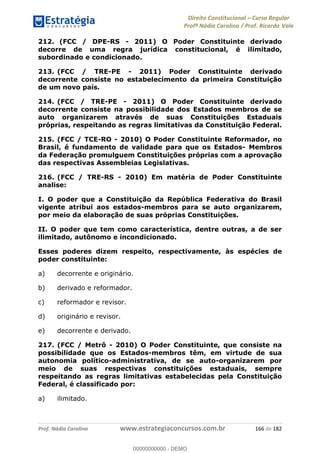Direito Constitucional Curso Regular
Profª Nádia Carolina / Prof. Ricardo Vale
Prof. Nádia Carolina www.estrategiaconcursos.com.br 166 de 182
212. (FCC / DPE-RS - 2011) O Poder Constituinte derivado
decorre de uma regra jurídica constitucional, é ilimitado,
subordinado e condicionado.
213. (FCC / TRE-PE - 2011) Poder Constituinte derivado
decorrente consiste no estabelecimento da primeira Constituição
de um novo país.
214. (FCC / TRE-PE - 2011) O Poder Constituinte derivado
decorrente consiste na possibilidade dos Estados membros de se
auto organizarem através de suas Constituições Estaduais
próprias, respeitando as regras limitativas da Constituição Federal.
215. (FCC / TCE-RO - 2010) O Poder Constituinte Reformador, no
Brasil, é fundamento de validade para que os Estados- Membros
da Federação promulguem Constituições próprias com a aprovação
das respectivas Assembleias Legislativas.
216. (FCC / TRE-RS - 2010) Em matéria de Poder Constituinte
analise:
I. O poder que a Constituição da República Federativa do Brasil
vigente atribui aos estados-membros para se auto organizarem,
por meio da elaboração de suas próprias Constituições.
II. O poder que tem como característica, dentre outras, a de ser
ilimitado, autônomo e incondicionado.
Esses poderes dizem respeito, respectivamente, às espécies de
poder constituinte:
a) decorrente e originário.
b) derivado e reformador.
c) reformador e revisor.
d) originário e revisor.
e) decorrente e derivado.
217. (FCC / Metrô - 2010) O Poder Constituinte, que consiste na
possibilidade que os Estados-membros têm, em virtude de sua
autonomia político-administrativa, de se auto-organizarem por
meio de suas respectivas constituições estaduais, sempre
respeitando as regras limitativas estabelecidas pela Constituição
Federal, é classificado por:
a) ilimitado.
00000000000
00000000000 - DEMO
 