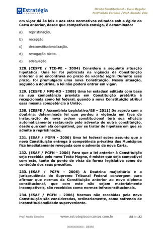Direito Constitucional Curso Regular
Profª Nádia Carolina / Prof. Ricardo Vale
Prof. Nádia Carolina www.estrategiaconcursos.com.br 168 de 182
em vigor dá às leis e aos atos normativos editados sob a égide da
Carta anterior, desde que compatíveis consigo, é denominado:
a) repristinação.
b) recepção.
c) desconstitucionalização.
d) revogação tácita.
e) adequação.
228. (CESPE / TCE-PE - 2004) Considere a seguinte situação
hipotética. Uma lei foi publicada na vigência da Constituição
anterior e se encontrava no prazo de vacatio legis. Durante esse
prazo, foi promulgada uma nova Constituição. Nessa situação,
segundo a doutrina, a lei não poderá entrar em vigor.
229. (CESPE / MPE-RO - 2008) Uma lei estadual editada com base
na sua competência prevista em Constituição pretérita é
recepcionada como lei federal, quando a nova Constituição atribui
essa mesma competência à União.
230. (CESPE / Assembleia Legislativa/ES 2011) De acordo com a
doutrina, determinada lei que perdeu a vigência em face da
instauração de nova ordem constitucional terá sua eficácia
automaticamente restaurada pelo advento de outra constituição,
desde que com ela compatível, por se tratar de hipótese em que se
admite a repristinação.
231. (ESAF / PGFN - 2006) Uma lei federal sobre assunto que a
nova Constituição entrega à competência privativa dos Municípios
fica imediatamente revogada com o advento da nova Carta.
232. (ESAF / PGFN - 2006) Para que a lei anterior à Constituição
seja recebida pelo novo Texto Magno, é mister que seja compatível
com este, tanto do ponto de vista da forma legislativa como do
conteúdo dos seus preceitos.
233. (ESAF / PGFN - 2006) A Doutrina majoritária e a
jurisprudência do Supremo Tribunal Federal convergem para
afirmar que normas da Constituição anterior ao novo diploma
constitucional, que com este não sejam materialmente
incompatíveis, são recebidas como normas infraconstitucionais.
234. (ESAF / PGFN - 2006) Normas não recebidas pela nova
Constituição são consideradas, ordinariamente, como sofrendo de
inconstitucionalidade superveniente.
00000000000
00000000000 - DEMO
 