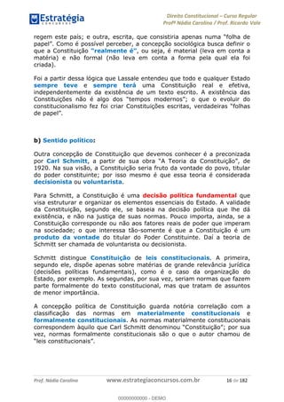 Direito Constitucional Curso Regular
Profª Nádia Carolina / Prof. Ricardo Vale
Prof. Nádia Carolina www.estrategiaconcursos.com.br 16 de 182
que a Constituição , ou seja, é material (leva em conta a
matéria) e não formal (não leva em conta a forma pela qual ela foi
criada).
Foi a partir dessa lógica que Lassale entendeu que todo e qualquer Estado
sempre teve e sempre terá uma Constituição real e efetiva,
independentemente da existência de um texto escrito. A existência das
b) Sentido político:
Outra concepção de Constituição que devemos conhecer é a preconizada
por Carl Schmitt
1920. Na sua visão, a Constituição seria fruto da vontade do povo, titular
do poder constituinte; por isso mesmo é que essa teoria é considerada
decisionista ou voluntarista.
Para Schmitt, a Constituição é uma decisão política fundamental que
visa estruturar e organizar os elementos essenciais do Estado. A validade
da Constituição, segundo ele, se baseia na decisão política que lhe dá
existência, e não na justiça de suas normas. Pouco importa, ainda, se a
Constituição corresponde ou não aos fatores reais de poder que imperam
na sociedade; o que interessa tão-somente é que a Constituição é um
produto da vontade do titular do Poder Constituinte. Daí a teoria de
Schmitt ser chamada de voluntarista ou decisionista.
Schmitt distingue Constituição de leis constitucionais. A primeira,
segundo ele, dispõe apenas sobre matérias de grande relevância jurídica
(decisões políticas fundamentais), como é o caso da organização do
Estado, por exemplo. As segundas, por sua vez, seriam normas que fazem
parte formalmente do texto constitucional, mas que tratam de assuntos
de menor importância.
A concepção política de Constituição guarda notória correlação com a
classificação das normas em materialmente constitucionais e
formalmente constitucionais. As normas materialmente constitucionais
vez, normas formalmente constitucionais são o que o autor chamou de
00000000000
00000000000 - DEMO
 