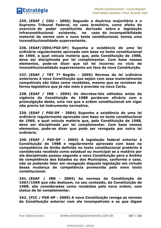 Direito Constitucional Curso Regular
Profª Nádia Carolina / Prof. Ricardo Vale
Prof. Nádia Carolina www.estrategiaconcursos.com.br 169 de 182
235. (ESAF / CGU - 2006) Segundo a doutrina majoritária e o
Supremo Tribunal Federal, no caso brasileiro, como efeito do
exercício do poder constituinte derivado sobre a legislação
infraconstitucional existente, no caso da incompatibilidade
material da norma com o novo texto constitucional, temos uma
inconstitucionalidade superveniente.
236. (ESAF/2004/PGE-DF) Suponha a existência de uma lei
ordinária regularmente aprovada com base no texto constitucional
de 1969, a qual veicula matéria que, pela Constituição de 1988,
deve ser disciplinada por lei complementar. Com base nesses
elementos, pode-se dizer que tal lei incorreu no vício de
inconstitucionalidade superveniente em face da nova Constituição.
237. (ESAF / TRT 7ª Região - 2005) Normas de lei ordinária
anteriores à nova Constituição que sejam com essa materialmente
compatíveis são tidas como recebidas, mesmo que se revistam de
forma legislativa que já não mais é prevista na nova Carta.
238. (ESAF / IRB - 2004) Os decretos-leis editados antes da
vigência da Constituição de 1988 perderam eficácia com a
promulgação desta, uma vez que a ordem constitucional em vigor
não previu tal instrumento normativo.
239. (ESAF / PGE-DF - 2004) Suponha a existência de uma lei
ordinária regularmente aprovada com base no texto constitucional
de 1969, a qual veicula matéria que, pela Constituição de 1988,
deve ser disciplinada por lei complementar. Com base nesses
elementos, pode-se dizer que pode ser revogada por outra lei
ordinária.
240. (ESAF / PGE-DF - 2004) A legislação federal anterior à
Constituição de 1988 e regularmente aprovada com base na
competência da União definida no texto constitucional pretérito é
considerada recebida como estadual ou municipal se a matéria por
ela disciplinada passou segundo a nova Constituição para o âmbito
de competência dos Estados ou dos Municípios, conforme o caso,
não se podendo falar em revogação daquela legislação em virtude
dessa mudança de competência promovida pelo novo texto
constitucional.
241. (ESAF / IRB - 2004) As normas da Constituição de
1967/1969 que não destoam, no seu conteúdo, da Constituição de
1988, são consideradas como recebidas pela nova ordem, com
status de lei complementar.
242. (FCC / PGE-SP - 2009) A nova Constituição revoga as normas
da Constituição anterior com ela incompatíveis e as que digam
00000000000
00000000000 - DEMO
 