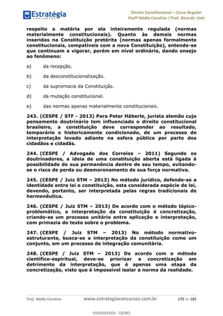 Direito Constitucional Curso Regular
Profª Nádia Carolina / Prof. Ricardo Vale
Prof. Nádia Carolina www.estrategiaconcursos.com.br 170 de 182
respeito a matéria por ela inteiramente regulada (normas
materialmente constitucionais). Quanto às demais normas
inseridas na Constituição pretérita (normas apenas formalmente
constitucionais, compatíveis com a nova Constituição), entende-se
que continuam a vigorar, porém em nível ordinário, dando ensejo
ao fenômeno:
a) da recepção.
b) da desconstitucionalização.
c) da supremacia da Constituição.
d) da mutação constitucional.
e) das normas apenas materialmente constitucionais.
243. (CESPE / STF - 2013) Para Peter Häberle, jurista alemão cujo
pensamento doutrinário tem influenciado o direito constitucional
brasileiro, a constituição deve corresponder ao resultado,
temporário e historicamente condicionado, de um processo de
interpretação levado adiante na esfera pública por parte dos
cidadãos e cidadãs.
244. (CESPE / Advogado dos Correios 2011) Segundo os
doutrinadores, a ideia de uma constituição aberta está ligada à
possibilidade de sua permanência dentro de seu tempo, evitando-
se o risco de perda ou desmoronamento de sua força normativa.
245. (CESPE / Juiz STM 2013) No método jurídico, defende-se a
identidade entre lei e constituição, esta considerada espécie de lei,
devendo, portanto, ser interpretada pelas regras tradicionais de
hermenêutica.
246. (CESPE / Juiz STM 2013) De acordo com o método tópico-
problemático, a interpretação da constituição é concretização,
criando-se um processo unitário entre aplicação e interpretação,
com primazia do texto sobre o problema.
247. (CESPE / Juiz STM 2013) No método normativo-
estruturante, busca-se a interpretação da constituição como um
conjunto, em um processo de integração comunitária.
248. (CESPE / Juiz STM 2013) De acordo com o método
científico-espiritual, deve-se priorizar a concretização em
detrimento da interpretação, que é apenas uma etapa da
concretização, visto que é impossível isolar a norma da realidade.
00000000000
00000000000 - DEMO
 