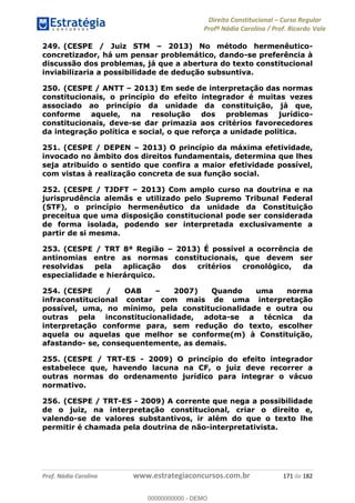 Direito Constitucional Curso Regular
Profª Nádia Carolina / Prof. Ricardo Vale
Prof. Nádia Carolina www.estrategiaconcursos.com.br 171 de 182
249. (CESPE / Juiz STM 2013) No método hermenêutico-
concretizador, há um pensar problemático, dando-se preferência à
discussão dos problemas, já que a abertura do texto constitucional
inviabilizaria a possibilidade de dedução subsuntiva.
250. (CESPE / ANTT 2013) Em sede de interpretação das normas
constitucionais, o princípio do efeito integrador é muitas vezes
associado ao princípio da unidade da constituição, já que,
conforme aquele, na resolução dos problemas jurídico-
constitucionais, deve-se dar primazia aos critérios favorecedores
da integração política e social, o que reforça a unidade política.
251. (CESPE / DEPEN 2013) O princípio da máxima efetividade,
invocado no âmbito dos direitos fundamentais, determina que lhes
seja atribuído o sentido que confira a maior efetividade possível,
com vistas à realização concreta de sua função social.
252. (CESPE / TJDFT 2013) Com amplo curso na doutrina e na
jurisprudência alemãs e utilizado pelo Supremo Tribunal Federal
(STF), o princípio hermenêutico da unidade da Constituição
preceitua que uma disposição constitucional pode ser considerada
de forma isolada, podendo ser interpretada exclusivamente a
partir de si mesma.
253. (CESPE / TRT 8ª Região 2013) É possível a ocorrência de
antinomias entre as normas constitucionais, que devem ser
resolvidas pela aplicação dos critérios cronológico, da
especialidade e hierárquico.
254. (CESPE / OAB 2007) Quando uma norma
infraconstitucional contar com mais de uma interpretação
possível, uma, no mínimo, pela constitucionalidade e outra ou
outras pela inconstitucionalidade, adota-se a técnica da
interpretação conforme para, sem redução do texto, escolher
aquela ou aquelas que melhor se conforme(m) à Constituição,
afastando- se, consequentemente, as demais.
255. (CESPE / TRT-ES - 2009) O princípio do efeito integrador
estabelece que, havendo lacuna na CF, o juiz deve recorrer a
outras normas do ordenamento jurídico para integrar o vácuo
normativo.
256. (CESPE / TRT-ES - 2009) A corrente que nega a possibilidade
de o juiz, na interpretação constitucional, criar o direito e,
valendo-se de valores substantivos, ir além do que o texto lhe
permitir é chamada pela doutrina de não-interpretativista.
00000000000
00000000000 - DEMO
 