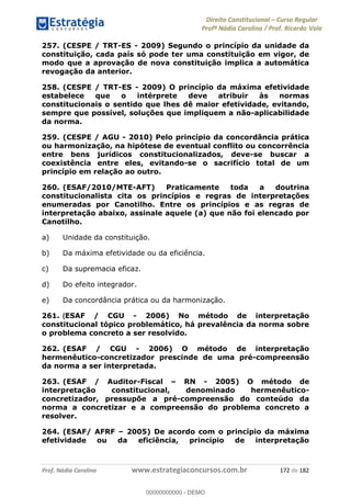 Direito Constitucional Curso Regular
Profª Nádia Carolina / Prof. Ricardo Vale
Prof. Nádia Carolina www.estrategiaconcursos.com.br 172 de 182
257. (CESPE / TRT-ES - 2009) Segundo o princípio da unidade da
constituição, cada país só pode ter uma constituição em vigor, de
modo que a aprovação de nova constituição implica a automática
revogação da anterior.
258. (CESPE / TRT-ES - 2009) O princípio da máxima efetividade
estabelece que o intérprete deve atribuir às normas
constitucionais o sentido que lhes dê maior efetividade, evitando,
sempre que possível, soluções que impliquem a não-aplicabilidade
da norma.
259. (CESPE / AGU - 2010) Pelo princípio da concordância prática
ou harmonização, na hipótese de eventual conflito ou concorrência
entre bens jurídicos constitucionalizados, deve-se buscar a
coexistência entre eles, evitando-se o sacrifício total de um
princípio em relação ao outro.
260. (ESAF/2010/MTE-AFT) Praticamente toda a doutrina
constitucionalista cita os princípios e regras de interpretações
enumeradas por Canotilho. Entre os princípios e as regras de
interpretação abaixo, assinale aquele (a) que não foi elencado por
Canotilho.
a) Unidade da constituição.
b) Da máxima efetividade ou da eficiência.
c) Da supremacia eficaz.
d) Do efeito integrador.
e) Da concordância prática ou da harmonização.
261. (ESAF / CGU - 2006) No método de interpretação
constitucional tópico problemático, há prevalência da norma sobre
o problema concreto a ser resolvido.
262. (ESAF / CGU - 2006) O método de interpretação
hermenêutico-concretizador prescinde de uma pré-compreensão
da norma a ser interpretada.
263. (ESAF / Auditor-Fiscal RN - 2005) O método de
interpretação constitucional, denominado hermenêutico-
concretizador, pressupõe a pré-compreensão do conteúdo da
norma a concretizar e a compreensão do problema concreto a
resolver.
264. (ESAF/ AFRF 2005) De acordo com o princípio da máxima
efetividade ou da eficiência, princípio de interpretação
00000000000
00000000000 - DEMO
 