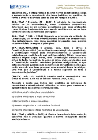 Direito Constitucional Curso Regular
Profª Nádia Carolina / Prof. Ricardo Vale
Prof. Nádia Carolina www.estrategiaconcursos.com.br 173 de 182
constitucional, a interpretação de uma norma constitucional exige
a coordenação e combinação dos bens jurídicos em conflito, de
forma a evitar o sacrifício total de uns em relação a outros.
265. (ESAF / Promotor-CE - 2001) O princípio da concordância
prática ou da harmonização, numa sociedade democrática,
determina que se dê sempre prevalência aos bens protegidos
como direitos fundamentais em caso de conflito com outros bens
também constitucionalmente protegidos.
266. (ESAF / IRB - 2004) Segundo o princípio da unidade da
Constituição, as normas constitucionais devem ser consideradas,
não isoladamente, mas como preceitos integrados num sistema
interno unitário de regras e princípios.
267. (ESAF/2008/STN) E preciso, pois, dizer o óbvio: a
Constituição constitui (no sentido fenomenológico-hermenêutico);
a Constituição vincula (não metafisicamente); a Constituição
estabelece as condições do agir político-estatal. Afinal, como bem
assinala Miguel Angel Pérez, uma Constituição democrática é,
antes de tudo, normativa, de onde se extrai duas conclusões: que
a Constituição contém mandatos jurídicos obrigatórios, e que
estes mandatos jurídicos não somente são obrigatórios senão que,
muito mais do que isso, possuem uma especial força de obrigar,
uma vez que a Constituição é a forma suprema de todo o
ordenamento jurídico."
(STRECK, Lenio Luiz, Jurisdição constitucional e hermenêutica: uma
crítica do direito. 2. ed. Rio de Janeiro: Forense, 2004, p.287).
Assinale a opção que indica com exatidão os princípios de
hermenêutica constitucional utilizados no texto para sustentar a
aplicabilidade das normas constitucionais.
a) Unidade da Constituição e razoabilidade.
b) Eficácia integradora e lógica do razoável.
c) Harmonização e proporcionalidade.
d) Reserva do possível e conformidade funcional.
e) Máxima efetividade e força normativa da Constituição.
268. (ESAF / AFRFB 2009) A técnica denominada interpretação
conforme não é utilizável quando a norma impugnada admite
sentido unívoco.
00000000000
00000000000 - DEMO
 
