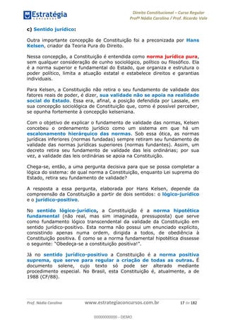 Direito Constitucional Curso Regular
Profª Nádia Carolina / Prof. Ricardo Vale
Prof. Nádia Carolina www.estrategiaconcursos.com.br 17 de 182
c) Sentido jurídico:
Outra importante concepção de Constituição foi a preconizada por Hans
Kelsen, criador da Teoria Pura do Direito.
Nessa concepção, a Constituição é entendida como norma jurídica pura,
sem qualquer consideração de cunho sociológico, político ou filosófico. Ela
é a norma superior e fundamental do Estado, que organiza e estrutura o
poder político, limita a atuação estatal e estabelece direitos e garantias
individuais.
Para Kelsen, a Constituição não retira o seu fundamento de validade dos
fatores reais de poder, é dizer, sua validade não se apoia na realidade
social do Estado. Essa era, afinal, a posição defendida por Lassale, em
sua concepção sociológica de Constituição que, como é possível perceber,
se opunha fortemente à concepção kelseniana.
Com o objetivo de explicar o fundamento de validade das normas, Kelsen
concebeu o ordenamento jurídico como um sistema em que há um
escalonamento hierárquico das normas. Sob essa ótica, as normas
jurídicas inferiores (normas fundadas) sempre retiram seu fundamento de
validade das normas jurídicas superiores (normas fundantes). Assim, um
decreto retira seu fundamento de validade das leis ordinárias; por sua
vez, a validade das leis ordinárias se apoia na Constituição.
Chega-se, então, a uma pergunta decisiva para que se possa completar a
lógica do sistema: de qual norma a Constituição, enquanto Lei suprema do
Estado, retira seu fundamento de validade?
A resposta a essa pergunta, elaborada por Hans Kelsen, depende da
compreensão da Constituição a partir de dois sentidos: o lógico-jurídico
e o jurídico-positivo.
No sentido lógico-jurídico, a Constituição é a norma hipotética
fundamental (não real, mas sim imaginada, pressuposta) que serve
como fundamento lógico transcendental da validade da Constituição em
sentido jurídico-positivo. Esta norma não possui um enunciado explícito,
consistindo apenas numa ordem, dirigida a todos, de obediência à
Constituição positiva. É como se a norma fundamental hipotética dissesse
-
Já no sentido jurídico-positivo a Constituição é a norma positiva
suprema, que serve para regular a criação de todas as outras. É
documento solene, cujo texto só pode ser alterado mediante
procedimento especial. No Brasil, esta Constituição é, atualmente, a de
1988 (CF/88).
00000000000
00000000000 - DEMO
 