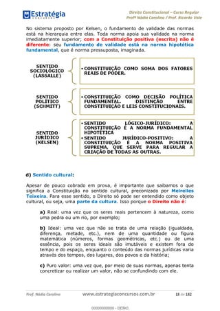 Direito Constitucional Curso Regular
Profª Nádia Carolina / Prof. Ricardo Vale
Prof. Nádia Carolina www.estrategiaconcursos.com.br 18 de 182
No sistema proposto por Kelsen, o fundamento de validade das normas
está na hierarquia entre elas. Toda norma apoia sua validade na norma
imediatamente superior; com a Constituição positiva (escrita) não é
diferente: seu fundamento de validade está na norma hipotética
fundamental, que é norma pressuposta, imaginada.
d) Sentido cultural:
Apesar de pouco cobrado em prova, é importante que saibamos o que
significa a Constituição no sentido cultural, preconizado por Meirelles
Teixeira. Para esse sentido, o Direito só pode ser entendido como objeto
cultural, ou seja, uma parte da cultura. Isso porque o Direito não é:
a) Real: uma vez que os seres reais pertencem à natureza, como
uma pedra ou um rio, por exemplo;
b) Ideal: uma vez que não se trata de uma relação (igualdade,
diferença, metade, etc.), nem de uma quantidade ou figura
matemática (números, formas geométricas, etc.) ou de uma
essência, pois os seres ideais são imutáveis e existem fora do
tempo e do espaço, enquanto o conteúdo das normas jurídicas varia
através dos tempos, dos lugares, dos povos e da história;
c) Puro valor: uma vez que, por meio de suas normas, apenas tenta
concretizar ou realizar um valor, não se confundindo com ele.
00000000000
00000000000 - DEMO
 