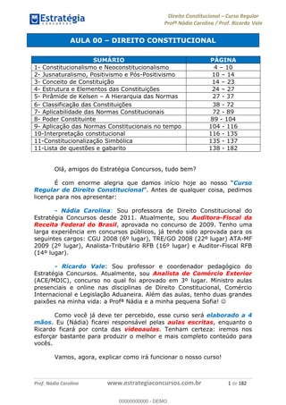 Direito Constitucional Curso Regular
Profª Nádia Carolina / Prof. Ricardo Vale
Prof. Nádia Carolina www.estrategiaconcursos.com.br 1 de 182
AULA 00 DIREITO CONSTITUCIONAL
Olá, amigos do Estratégia Concursos, tudo bem?
É com enorme alegria que damos início hoje Curso
Regular de Direito Constitucional . Antes de qualquer coisa, pedimos
licença para nos apresentar:
- Nádia Carolina: Sou professora de Direito Constitucional do
Estratégia Concursos desde 2011. Atualmente, sou Auditora-Fiscal da
Receita Federal do Brasil, aprovada no concurso de 2009. Tenho uma
larga experiência em concursos públicos, já tendo sido aprovada para os
seguintes cargos: CGU 2008 (6º lugar), TRE/GO 2008 (22º lugar) ATA-MF
2009 (2º lugar), Analista-Tributário RFB (16º lugar) e Auditor-Fiscal RFB
(14º lugar).
- Ricardo Vale: Sou professor e coordenador pedagógico do
Estratégia Concursos. Atualmente, sou Analista de Comércio Exterior
(ACE/MDIC), concurso no qual foi aprovado em 3º lugar. Ministro aulas
presenciais e online nas disciplinas de Direito Constitucional, Comércio
Internacional e Legislação Aduaneira. Além das aulas, tenho duas grandes
paixões na minha vida: a Profª Nádia e a minha pequena Sofia!
Como você já deve ter percebido, esse curso será elaborado a 4
mãos. Eu (Nádia) ficarei responsável pelas aulas escritas, enquanto o
Ricardo ficará por conta das videoaulas. Tenham certeza: iremos nos
esforçar bastante para produzir o melhor e mais completo conteúdo para
vocês.
Vamos, agora, explicar como irá funcionar o nosso curso!
SUMÁRIO PÁGINA
1- Constitucionalismo e Neoconstitucionalismo 4 10
2- Jusnaturalismo, Positivismo e Pós-Positivismo 10 14
3- Conceito de Constituição 14 23
4- Estrutura e Elementos das Constituições 24 27
5- Pirâmide de Kelsen A Hierarquia das Normas 27 - 37
6- Classificação das Constituições 38 - 72
7- Aplicabilidade das Normas Constitucionais 72 - 89
8- Poder Constituinte 89 - 104
9- Aplicação das Normas Constitucionais no tempo 104 - 116
10-Interpretação constitucional 116 - 135
11-Constitucionalização Simbólica 135 - 137
11-Lista de questões e gabarito 138 - 182
00000000000
00000000000 - DEMO
 
