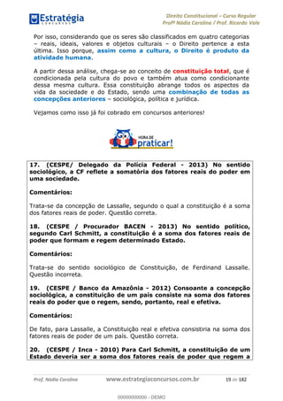 Direito Constitucional Curso Regular
Profª Nádia Carolina / Prof. Ricardo Vale
Prof. Nádia Carolina www.estrategiaconcursos.com.br 19 de 182
Por isso, considerando que os seres são classificados em quatro categorias
reais, ideais, valores e objetos culturais o Direito pertence a esta
última. Isso porque, assim como a cultura, o Direito é produto da
atividade humana.
A partir dessa análise, chega-se ao conceito de constituição total, que é
condicionada pela cultura do povo e também atua como condicionante
dessa mesma cultura. Essa constituição abrange todos os aspectos da
vida da sociedade e do Estado, sendo uma combinação de todas as
concepções anteriores sociológica, política e jurídica.
Vejamos como isso já foi cobrado em concursos anteriores!
17. (CESPE/ Delegado da Polícia Federal - 2013) No sentido
sociológico, a CF reflete a somatória dos fatores reais do poder em
uma sociedade.
Comentários:
Trata-se da concepção de Lassalle, segundo o qual a constituição é a soma
dos fatores reais de poder. Questão correta.
18. (CESPE / Procurador BACEN - 2013) No sentido político,
segundo Carl Schmitt, a constituição é a soma dos fatores reais de
poder que formam e regem determinado Estado.
Comentários:
Trata-se do sentido sociológico de Constituição, de Ferdinand Lassalle.
Questão incorreta.
19. (CESPE / Banco da Amazônia - 2012) Consoante a concepção
sociológica, a constituição de um país consiste na soma dos fatores
reais do poder que o regem, sendo, portanto, real e efetiva.
Comentários:
De fato, para Lassalle, a Constituição real e efetiva consistiria na soma dos
fatores reais de poder de um país. Questão correta.
20. (CESPE / Inca - 2010) Para Carl Schmitt, a constituição de um
Estado deveria ser a soma dos fatores reais de poder que regem a
00000000000
00000000000 - DEMO
 