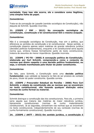 Direito Constitucional Curso Regular
Profª Nádia Carolina / Prof. Ricardo Vale
Prof. Nádia Carolina www.estrategiaconcursos.com.br 20 de 182
sociedade. Caso isso não ocorra, ele a considera como ilegítima,
uma simples folha de papel.
Comentários:
Trata-se da concepção de Lassalle (sentido sociológico de Constituição), não
daquela de Schmitt. Questão incorreta.
21. (CESPE / PRF - 2012) Na concepção sociológica de
constituição, constituição e lei constitucional têm a mesma acepção.
Comentários:
Não é a concepção sociológica de Constituição, mas sim a política, que
diferencia os sentidos de constituição e lei constitucional. Nesse sentido, a
constituição disporia apenas sobre matérias de grande relevância jurídica
(decisões políticas fundamentais), enquanto a lei constitucional seria aquela
norma que, embora fizesse formalmente parte do texto constitucional,
trataria de assuntos de menor importância. Questão incorreta.
22. (CESPE / PC-TO - 2008) A concepção política de Constituição,
elaborada por Carl Schmitt, compreende-a como o conjunto de
normas que dizem respeito a uma decisão política fundamental, ou
seja, a vontade manifestada pelo titular do poder constituinte.
Comentários:
De fato, para Schmitt, a Constituição seria uma decisão política
fundamental, cuja validade se basearia no fato de ser produto da vontade
do povo, titular do poder constituinte. Questão correta.
23. (CESPE / Procurador Estadual da Paraíba - 2008) Para Carl
Schimitt, o objeto da constituição são as normas que se encontram
no texto constitucional, não fazendo qualquer distinção entre
normas de cunho formal ou material.
Comentários:
Schmitt distingue a constituição das leis constitucionais. Para ele, a primeira
seria aquela que trataria das matérias de maior relevância jurídica,
tipicamente constitucionais (normas de cunho materialmente
constitucional). Já as segundas, consistiriam nas normas que se encontram
no texto constitucional, independentemente de seu conteúdo (normas de
cunho formalmente constitucional). Questão incorreta.
24. (CESPE / ANTT - 2013) Em sentido jurídico, a constituição é
00000000000
00000000000 - DEMO
 