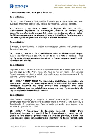 Direito Constitucional Curso Regular
Profª Nádia Carolina / Prof. Ricardo Vale
Prof. Nádia Carolina www.estrategiaconcursos.com.br 21 de 182
considerada norma pura, puro dever ser.
Comentários:
De fato, para Kelsen a Constituição é norma pura, puro dever ser, sem
qualquer pretensão sociológica, política ou filosófica. Questão correta.
25. (CESPE / MPE-RO - 2010) O legado de Carl Schmitt,
considerado expoente da concepção jurídica de constituição,
consistiu na afirmação de que há, nesse conceito, um plano lógico-
jurídico, em que estaria situada a norma hipotética fundamental, e
um plano jurídico-positivo, ou seja, a norma positivada.
Comentários:
É Kelsen, e não Schmitt, o criador da concepção jurídica de Constituição.
Questão incorreta.
26. (ESAF / AFRFB 2009) O conceito ideal de constituição, o qual
surgiu no movimento constitucional do século XIX, considera como
um de seus elementos materiais caracterizadores que a constituição
não deve ser escrita.
Comentários:
que ela seja escrita. Além disso, ela deve adotar um regime democrático
formal, proteger os direitos individuais e adotar um regime de separação de
poderes. Questão incorreta.
27. (ESAF / ENAP-2006) Na concepção sociológica, defendida por
Ferdinand Lassale, a Constituição seria o resultado de uma lenta
formação histórica, do lento evoluir das tradições, dos fatos
sociopolíticos, que se cristalizam como normas fundamentais da
organização de determinado Estado.
Comentários:
Essa não é a concepção sociológica de Constituição, mas sim o conceito de
constituição histórica (que será estudado mais à frente!). Para Lassale, a
Constituição é resultado dos fatores reais de poder que regem uma
sociedade. Questão incorreta.
28. (ESAF / Procurador da Fazenda Nacional 2007) Para
Ferdinand Lassale, a constituição é dimensionada como decisão
global e fundamental proveniente da unidade política, a qual, por
isso mesmo, pode constantemente interferir no texto formal, pelo
00000000000
00000000000 - DEMO
 