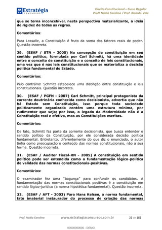 Direito Constitucional Curso Regular
Profª Nádia Carolina / Prof. Ricardo Vale
Prof. Nádia Carolina www.estrategiaconcursos.com.br 22 de 182
que se torna inconcebível, nesta perspectiva materializante, a ideia
de rigidez de todas as regras.
Comentários:
Para Lassalle, a Constituição é fruto da soma dos fatores reais de poder.
Questão incorreta.
29. (ESAF / STN - 2005) Na concepção de constituição em seu
sentido político, formulada por Carl Schmitt, há uma identidade
entre o conceito de constituição e o conceito de leis constitucionais,
uma vez que é nas leis constitucionais que se materializa a decisão
política fundamental do Estado.
Comentários:
Pelo contrário! Schmitt estabelece uma distinção entre constituição e leis
constitucionais. Questão incorreta.
30. (ESAF / PGFN - 2007) Carl Schmitt, principal protagonista da
corrente doutrinária conhecida como decisionista, advertia que não
há Estado sem Constituição, isso porque toda sociedade
politicamente organizada contém uma estrutura mínima, por
rudimentar que seja; por isso, o legado da Modernidade não é a
Constituição real e efetiva, mas as Constituições escritas.
Comentários:
De fato, Schmitt faz parte da corrente decisionista, que busca entender o
sentido político da Constituição, por ele considerada decisão política
fundamental. Entretanto, diferentemente do que diz o enunciado, o autor
tinha como preocupação o conteúdo das normas constitucionais, não a sua
forma. Questão incorreta.
31. (ESAF / Auditor Fiscal-RN - 2005) A constituição em sentido
político pode ser entendida como a fundamentação lógico-política
de validade das normas constitucionais-positivas.
Comentários:
para confundir os candidatos. A
fundamentação das normas constitucionais positivas é a constituição em
sentido lógico-jurídico (a norma hipotética fundamental). Questão incorreta.
32. (ESAF / AFT - 2003) Para Hans Kelsen, a norma fundamental,
fato imaterial instaurador do processo de criação das normas
00000000000
00000000000 - DEMO
 