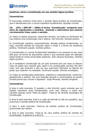 Direito Constitucional Curso Regular
Profª Nádia Carolina / Prof. Ricardo Vale
Prof. Nádia Carolina www.estrategiaconcursos.com.br 23 de 182
positivas, seria a constituição em seu sentido lógico-jurídico.
Comentários:
O enunciado sintetiza muito bem o sentido lógico-jurídico de Constituição,
que é identificada com a norma hipotética fundamental. Questão correta.
33. (FCC / DPE-SP 2006) O termo "Constituição" comporta uma
série de significados e sentidos. Assinale a alternativa que associa
corretamente frase, autor e sentido.
a) Todos os países possuem, possuíram sempre, em todos os momentos da
sua história uma constituição real e efetiva. Carl Schmitt. Sentido político.
b) Constituição significa, essencialmente, decisão política fundamental, ou
seja, concreta decisão de conjunto sobre o modo e a forma de existência
política. Ferdinand Lassale. Sentido político.
c) Constituição é a norma fundamental hipotética e lei nacional no seu mais
alto grau na forma de documento solene e que somente pode ser alterada
observando-se certas prescrições especiais. Jean Jacques Rousseau. Sentido
lógico-jurídico.
d) A verdadeira Constituição de um país somente tem por base os fatores
reais do poder que naquele país vigem e as constituições escritas não têm
valor nem são duráveis a não ser que exprimam fielmente os fatores do
poder que imperam na realidade. Ferdinand Lassale. Sentido sociológico.
e) Todas as constituições pretendem, implícita ou explicitamente, conformar
globalmente o político. Há uma intenção atuante e conformadora do direito
constitucional que vincula o legislador. Jorge Miranda. Sentido dirigente.
Comentários:
A letra A está incorreta. É Lassalle, e não Schmitt, quem entende que no
Estado coexistem duas Constituições: uma real, efetiva, e outra que
-se do sentido sociológico de
Constituição.
A letra B está incorreta. Essa é a visão de Schmitt (e não de Lassalle!), que
preconiza o sentido político de Constituição.
A letra C está incorreta. Trata-se do sentido jurídico de Constituição,
preconizado por Kelsen.
A letra E está incorreta. Trata-se de uma análise política do sentido de
Constituição. O gabarito é a letra D.
00000000000
00000000000 - DEMO
 