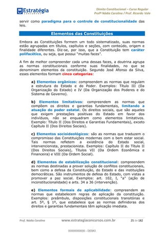 Direito Constitucional Curso Regular
Profª Nádia Carolina / Prof. Ricardo Vale
Prof. Nádia Carolina www.estrategiaconcursos.com.br 25 de 182
servir como paradigma para o controle de constitucionalidade das
leis.
Elementos das Constituições
Embora as Constituições formem um todo sistematizado, suas normas
estão agrupadas em títulos, capítulos e seções, com conteúdo, origem e
finalidade diferentes. Diz-se, por isso, que a Constituição tem caráter
polifacético
A fim de melhor compreender cada uma dessas faces, a doutrina agrupa
as normas constitucionais conforme suas finalidades, no que se
denominam elementos da constituição. Segundo José Afonso da Silva,
esses elementos formam cinco categorias:
a) Elementos orgânicos: compreendem as normas que regulam
a estrutura do Estado e do Poder. Exemplos: Título III (Da
Organização do Estado) e IV (Da Organização dos Poderes e do
Sistema de Governo).
b) Elementos limitativos: compreendem as normas que
compõem os direitos e garantias fundamentais, limitando a
atuação do poder estatal. Os direitos sociais, que são aqueles
que exigem prestações positivas do Estado em favor dos
indivíduos, não se enquadram como elementos limitativos.
Exemplo: Título II (Dos Direitos e Garantias Fundamentais), exceto
Capítulo II (Dos Direitos Sociais).
c) Elementos socioideológicos: são as normas que traduzem o
compromisso das Constituições modernas com o bem estar social.
Tais normas refletem a existência do Estado social,
intervencionista, prestacionista. Exemplos: Capítulo II do Título II
(Dos Direitos Sociais), Títulos VII (Da Ordem Econômica e
Financeira) e VIII (Da Ordem Social).
d) Elementos de estabilização constitucional: compreendem
as normas destinadas a prover solução de conflitos constitucionais,
bem como a defesa da Constituição, do Estado e das instituições
democráticas. São instrumentos de defesa do Estado, com vistas a
inconstitucionalidade) e arts. 34 a 36 (intervenção).
e) Elementos formais de aplicabilidade: compreendem as
normas que estabelecem regras de aplicação da constituição.
Exemplos: preâmbulo, disposições constitucionais transitórias e
art. 5º, § 1º, que estabelece que as normas definidoras dos
direitos e garantias fundamentais têm aplicação imediata.
00000000000
00000000000 - DEMO
 