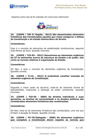 Direito Constitucional Curso Regular
Profª Nádia Carolina / Prof. Ricardo Vale
Prof. Nádia Carolina www.estrategiaconcursos.com.br 26 de 182
Vejamos como isso já foi cobrado em concursos anteriores!
34. (CESPE / TRF 5ª Região - 2013) São denominados elementos
limitativos das Constituições aqueles que visam assegurar a defesa
da Constituição e do Estado Democrático de Direito.
Comentários:
Esse é o conceito de elementos de estabilização constitucional, segundo
José Afonso da Silva. Questão incorreta.
35. (CESPE / TCE-ES - 2012) Denominam-se elementos orgânicos
da CF os elementos acerca da estrutura do Estado e do poder, tais
como as normas relativas à organização do Estado.
Comentários:
De fato, é esse o conceito de elementos orgânicos da Constituição.
Questão correta.
36. (CESPE / TJ-AL - 2012) O preâmbulo constitui exemplo de
elemento orgânico da Constituição.
Comentários:
Segundo a maior parte da doutrina, trata-se de elemento formal de
aplicabilidade, traduzindo a ideologia do poder constituinte. Questão
incorreta.
37. (CESPE / TCE-ES - 2009) Os direitos individuais e suas
garantias, os direitos de nacionalidade e os direitos políticos são
considerados elementos limitativos das constituições.
Comentários:
De fato, trata-se de elementos limitativos das constituições, uma vez que
limitam a atuação do Estado. Questão correta.
38. (CESPE / PC-TO/Delegado - 2008) Os elementos orgânicos
que compõem a Constituição dizem respeito às normas que
00000000000
00000000000 - DEMO
 