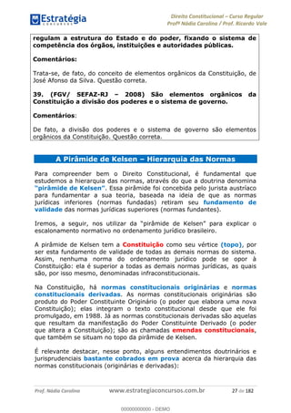 Direito Constitucional Curso Regular
Profª Nádia Carolina / Prof. Ricardo Vale
Prof. Nádia Carolina www.estrategiaconcursos.com.br 27 de 182
regulam a estrutura do Estado e do poder, fixando o sistema de
competência dos órgãos, instituições e autoridades públicas.
Comentários:
Trata-se, de fato, do conceito de elementos orgânicos da Constituição, de
José Afonso da Silva. Questão correta.
39. (FGV/ SEFAZ-RJ 2008) São elementos orgânicos da
Constituição a divisão dos poderes e o sistema de governo.
Comentários:
De fato, a divisão dos poderes e o sistema de governo são elementos
orgânicos da Constituição. Questão correta.
A Pirâmide de Kelsen Hierarquia das Normas
Para compreender bem o Direito Constitucional, é fundamental que
estudemos a hierarquia das normas, através do que a doutrina denomina
. Essa pirâmide foi concebida pelo jurista austríaco
para fundamentar a sua teoria, baseada na ideia de que as normas
jurídicas inferiores (normas fundadas) retiram seu fundamento de
validade das normas jurídicas superiores (normas fundantes).
escalonamento normativo no ordenamento jurídico brasileiro.
A pirâmide de Kelsen tem a Constituição como seu vértice (topo), por
ser esta fundamento de validade de todas as demais normas do sistema.
Assim, nenhuma norma do ordenamento jurídico pode se opor à
Constituição: ela é superior a todas as demais normas jurídicas, as quais
são, por isso mesmo, denominadas infraconstitucionais.
Na Constituição, há normas constitucionais originárias e normas
constitucionais derivadas. As normas constitucionais originárias são
produto do Poder Constituinte Originário (o poder que elabora uma nova
Constituição); elas integram o texto constitucional desde que ele foi
promulgado, em 1988. Já as normas constitucionais derivadas são aquelas
que resultam da manifestação do Poder Constituinte Derivado (o poder
que altera a Constituição); são as chamadas emendas constitucionais,
que também se situam no topo da pirâmide de Kelsen.
É relevante destacar, nesse ponto, alguns entendimentos doutrinários e
jurisprudenciais bastante cobrados em prova acerca da hierarquia das
normas constitucionais (originárias e derivadas):
00000000000
00000000000 - DEMO
 