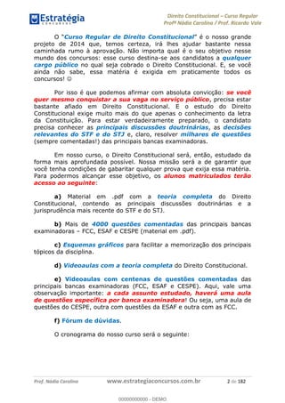 Direito Constitucional Curso Regular
Profª Nádia Carolina / Prof. Ricardo Vale
Prof. Nádia Carolina www.estrategiaconcursos.com.br 2 de 182
Curso Regular de Direito Constitucional é o nosso grande
projeto de 2014 que, temos certeza, irá lhes ajudar bastante nessa
caminhada rumo à aprovação. Não importa qual é o seu objetivo nesse
mundo dos concursos: esse curso destina-se aos candidatos a qualquer
cargo público no qual seja cobrado o Direito Constitucional. E, se você
ainda não sabe, essa matéria é exigida em praticamente todos os
concursos!
Por isso é que podemos afirmar com absoluta convicção: se você
quer mesmo conquistar a sua vaga no serviço público, precisa estar
bastante afiado em Direito Constitucional. E o estudo do Direito
Constitucional exige muito mais do que apenas o conhecimento da letra
da Constituição. Para estar verdadeiramente preparado, o candidato
precisa conhecer as principais discussões doutrinárias, as decisões
relevantes do STF e do STJ e, claro, resolver milhares de questões
(sempre comentadas!) das principais bancas examinadoras.
Em nosso curso, o Direito Constitucional será, então, estudado da
forma mais aprofundada possível. Nossa missão será a de garantir que
você tenha condições de gabaritar qualquer prova que exija essa matéria.
Para podermos alcançar esse objetivo, os alunos matriculados terão
acesso ao seguinte:
a) Material em .pdf com a teoria completa do Direito
Constitucional, contendo as principais discussões doutrinárias e a
jurisprudência mais recente do STF e do STJ.
b) Mais de 4000 questões comentadas das principais bancas
examinadoras FCC, ESAF e CESPE (material em .pdf).
c) Esquemas gráficos para facilitar a memorização dos principais
tópicos da disciplina.
d) Videoaulas com a teoria completa do Direito Constitucional.
e) Videoaulas com centenas de questões comentadas das
principais bancas examinadoras (FCC, ESAF e CESPE). Aqui, vale uma
observação importante: a cada assunto estudado, haverá uma aula
de questões específica por banca examinadora! Ou seja, uma aula de
questões do CESPE, outra com questões da ESAF e outra com as FCC.
f) Fórum de dúvidas.
O cronograma do nosso curso será o seguinte:
00000000000
00000000000 - DEMO
 