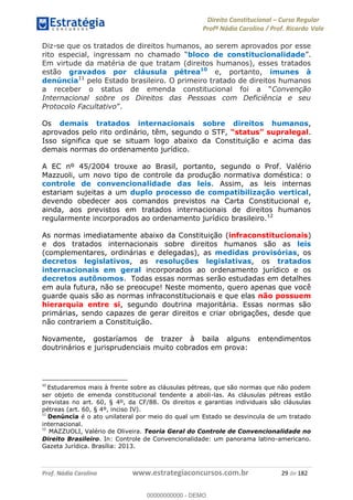 Direito Constitucional Curso Regular
Profª Nádia Carolina / Prof. Ricardo Vale
Prof. Nádia Carolina www.estrategiaconcursos.com.br 29 de 182
Diz-se que os tratados de direitos humanos, ao serem aprovados por esse
bloco de constitucionalidade
Em virtude da matéria de que tratam (direitos humanos), esses tratados
estão gravados por cláusula pétrea10
e, portanto, imunes à
denúncia11
pelo Estado brasileiro. O primeiro tratado de direitos humanos
Convenção
Internacional sobre os Direitos das Pessoas com Deficiência e seu
Protocolo Facultativo .
Os demais tratados internacionais sobre direitos humanos,
aprovados pelo rito ordinário, têm, segundo o STF, .
Isso significa que se situam logo abaixo da Constituição e acima das
demais normas do ordenamento jurídico.
A EC nº 45/2004 trouxe ao Brasil, portanto, segundo o Prof. Valério
Mazzuoli, um novo tipo de controle da produção normativa doméstica: o
controle de convencionalidade das leis. Assim, as leis internas
estariam sujeitas a um duplo processo de compatibilização vertical,
devendo obedecer aos comandos previstos na Carta Constitucional e,
ainda, aos previstos em tratados internacionais de direitos humanos
regularmente incorporados ao ordenamento jurídico brasileiro.12
As normas imediatamente abaixo da Constituição (infraconstitucionais)
e dos tratados internacionais sobre direitos humanos são as leis
(complementares, ordinárias e delegadas), as medidas provisórias, os
decretos legislativos, as resoluções legislativas, os tratados
internacionais em geral incorporados ao ordenamento jurídico e os
decretos autônomos. Todas essas normas serão estudadas em detalhes
em aula futura, não se preocupe! Neste momento, quero apenas que você
guarde quais são as normas infraconstitucionais e que elas não possuem
hierarquia entre si, segundo doutrina majoritária. Essas normas são
primárias, sendo capazes de gerar direitos e criar obrigações, desde que
não contrariem a Constituição.
Novamente, gostaríamos de trazer à baila alguns entendimentos
doutrinários e jurisprudenciais muito cobrados em prova:
10
Estudaremos mais à frente sobre as cláusulas pétreas, que são normas que não podem
ser objeto de emenda constitucional tendente a aboli-las. As cláusulas pétreas estão
previstas no art. 60, § 4º, da CF/88. Os direitos e garantias individuais são cláusulas
pétreas (art. 60, § 4º, inciso IV).
11
Denúncia é o ato unilateral por meio do qual um Estado se desvincula de um tratado
internacional.
12
MAZZUOLI, Valério de Oliveira. Teoria Geral do Controle de Convencionalidade no
Direito Brasileiro. In: Controle de Convencionalidade: um panorama latino-americano.
Gazeta Jurídica. Brasília: 2013.
00000000000
00000000000 - DEMO
 