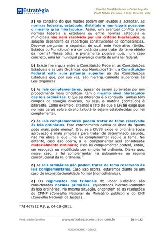 Direito Constitucional Curso Regular
Profª Nádia Carolina / Prof. Ricardo Vale
Prof. Nádia Carolina www.estrategiaconcursos.com.br 30 de 182
a) Ao contrário do que muitos podem ser levados a acreditar, as
normas federais, estaduais, distritais e municipais possuem
o mesmo grau hierárquico. Assim, um eventual conflito entre
normas federais e estaduais ou entre normas estaduais e
municipais não será resolvido por um critério hierárquico; a
solução dependerá da repartição constitucional de competências.
Deve-se perguntar o seguinte: de qual ente federativo (União,
Estados ou Municípios) é a competência para tratar do tema objeto
da norma? Nessa ótica, é plenamente possível que, num caso
concreto, uma lei municipal prevaleça diante de uma lei federal.
b) Existe hierarquia entre a Constituição Federal, as Constituições
Estaduais e as Leis Orgânicas dos Municípios? Sim, a Constituição
Federal está num patamar superior ao das Constituições
Estaduais que, por sua vez, são hierarquicamente superiores às
Leis Orgânicas
b) As leis complementares, apesar de serem aprovadas por um
procedimento mais dificultoso, têm o mesmo nível hierárquico
das leis ordinárias. O que as diferencia é o conteúdo: ambas têm
campos de atuação diversos, ou seja, a matéria (conteúdo) é
diferente. Como exemplo, citamos o fato de que a CF/88 exige que
normas gerais sobre direito tributário sejam estabelecidas por lei
complementar.
c) As leis complementares podem tratar de tema reservado
às leis ordinárias
(cuja
aprovação é mais simples!) para tratar de determinado assunto,
não há óbice a que uma lei complementar regule o tema. No
entanto, caso isso ocorra, a lei complementar será considerada
materialmente ordinária; essa lei complementar poderá, então,
ser revogada ou modificada por simples lei ordinária. Diz-se que,
nesse caso, a lei complementar irá subsumir-se ao regime
constitucional da lei ordinária. 13
d) As leis ordinárias não podem tratar de tema reservado às
leis complementares. Caso isso ocorra, estaremos diante de um
caso de inconstitucionalidade formal (nomodinâmica).
e) Os regimentos dos tribunais do Poder Judiciário são
considerados normas primárias, equiparados hierarquicamente
às leis ordinárias. Na mesma situação, encontram-se as resoluções
do CNMP (Conselho Nacional do Ministério público) e do CNJ
(Conselho Nacional de Justiça).
13
AI 467822 RS, p. 04-10-2011.
00000000000
00000000000 - DEMO
 
