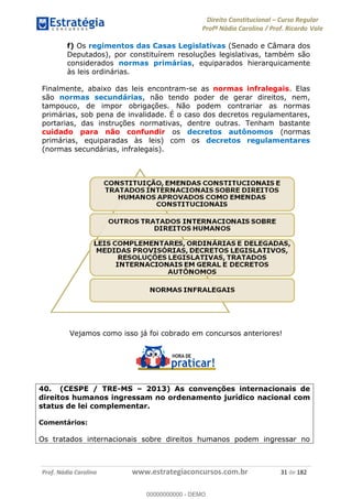 Direito Constitucional Curso Regular
Profª Nádia Carolina / Prof. Ricardo Vale
Prof. Nádia Carolina www.estrategiaconcursos.com.br 31 de 182
f) Os regimentos das Casas Legislativas (Senado e Câmara dos
Deputados), por constituírem resoluções legislativas, também são
considerados normas primárias, equiparados hierarquicamente
às leis ordinárias.
Finalmente, abaixo das leis encontram-se as normas infralegais. Elas
são normas secundárias, não tendo poder de gerar direitos, nem,
tampouco, de impor obrigações. Não podem contrariar as normas
primárias, sob pena de invalidade. É o caso dos decretos regulamentares,
portarias, das instruções normativas, dentre outras. Tenham bastante
cuidado para não confundir os decretos autônomos (normas
primárias, equiparadas às leis) com os decretos regulamentares
(normas secundárias, infralegais).
Vejamos como isso já foi cobrado em concursos anteriores!
40. (CESPE / TRE-MS 2013) As convenções internacionais de
direitos humanos ingressam no ordenamento jurídico nacional com
status de lei complementar.
Comentários:
Os tratados internacionais sobre direitos humanos podem ingressar no
00000000000
00000000000 - DEMO
 