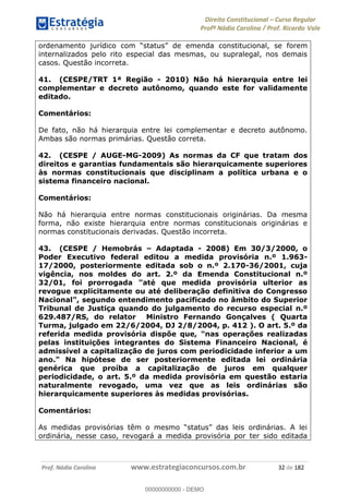 Direito Constitucional Curso Regular
Profª Nádia Carolina / Prof. Ricardo Vale
Prof. Nádia Carolina www.estrategiaconcursos.com.br 32 de 182
constitucional, se forem
internalizados pelo rito especial das mesmas, ou supralegal, nos demais
casos. Questão incorreta.
41. (CESPE/TRT 1ª Região - 2010) Não há hierarquia entre lei
complementar e decreto autônomo, quando este for validamente
editado.
Comentários:
De fato, não há hierarquia entre lei complementar e decreto autônomo.
Ambas são normas primárias. Questão correta.
42. (CESPE / AUGE-MG-2009) As normas da CF que tratam dos
direitos e garantias fundamentais são hierarquicamente superiores
às normas constitucionais que disciplinam a política urbana e o
sistema financeiro nacional.
Comentários:
Não há hierarquia entre normas constitucionais originárias. Da mesma
forma, não existe hierarquia entre normas constitucionais originárias e
normas constitucionais derivadas. Questão incorreta.
43. (CESPE / Hemobrás Adaptada - 2008) Em 30/3/2000, o
Poder Executivo federal editou a medida provisória n.º 1.963-
17/2000, posteriormente editada sob o n.º 2.170-36/2001, cuja
vigência, nos moldes do art. 2.º da Emenda Constitucional n.º
32/01, foi prorrogada "até que medida provisória ulterior as
revogue explicitamente ou até deliberação definitiva do Congresso
Nacional", segundo entendimento pacificado no âmbito do Superior
Tribunal de Justiça quando do julgamento do recurso especial n.º
629.487/RS, do relator Ministro Fernando Gonçalves ( Quarta
Turma, julgado em 22/6/2004, DJ 2/8/2004, p. 412 ). O art. 5.º da
referida medida provisória dispõe que, "nas operações realizadas
pelas instituições integrantes do Sistema Financeiro Nacional, é
admissível a capitalização de juros com periodicidade inferior a um
ano." Na hipótese de ser posteriormente editada lei ordinária
genérica que proíba a capitalização de juros em qualquer
periodicidade, o art. 5.º da medida provisória em questão estaria
naturalmente revogado, uma vez que as leis ordinárias são
hierarquicamente superiores às medidas provisórias.
Comentários:
ordinária, nesse caso, revogará a medida provisória por ter sido editada
00000000000
00000000000 - DEMO
 