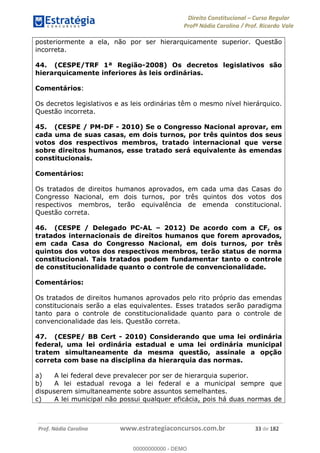 Direito Constitucional Curso Regular
Profª Nádia Carolina / Prof. Ricardo Vale
Prof. Nádia Carolina www.estrategiaconcursos.com.br 33 de 182
posteriormente a ela, não por ser hierarquicamente superior. Questão
incorreta.
44. (CESPE/TRF 1ª Região-2008) Os decretos legislativos são
hierarquicamente inferiores às leis ordinárias.
Comentários:
Os decretos legislativos e as leis ordinárias têm o mesmo nível hierárquico.
Questão incorreta.
45. (CESPE / PM-DF - 2010) Se o Congresso Nacional aprovar, em
cada uma de suas casas, em dois turnos, por três quintos dos seus
votos dos respectivos membros, tratado internacional que verse
sobre direitos humanos, esse tratado será equivalente às emendas
constitucionais.
Comentários:
Os tratados de direitos humanos aprovados, em cada uma das Casas do
Congresso Nacional, em dois turnos, por três quintos dos votos dos
respectivos membros, terão equivalência de emenda constitucional.
Questão correta.
46. (CESPE / Delegado PC-AL 2012) De acordo com a CF, os
tratados internacionais de direitos humanos que forem aprovados,
em cada Casa do Congresso Nacional, em dois turnos, por três
quintos dos votos dos respectivos membros, terão status de norma
constitucional. Tais tratados podem fundamentar tanto o controle
de constitucionalidade quanto o controle de convencionalidade.
Comentários:
Os tratados de direitos humanos aprovados pelo rito próprio das emendas
constitucionais serão a elas equivalentes. Esses tratados serão paradigma
tanto para o controle de constitucionalidade quanto para o controle de
convencionalidade das leis. Questão correta.
47. (CESPE/ BB Cert - 2010) Considerando que uma lei ordinária
federal, uma lei ordinária estadual e uma lei ordinária municipal
tratem simultaneamente da mesma questão, assinale a opção
correta com base na disciplina da hierarquia das normas.
a) A lei federal deve prevalecer por ser de hierarquia superior.
b) A lei estadual revoga a lei federal e a municipal sempre que
dispuserem simultaneamente sobre assuntos semelhantes.
c) A lei municipal não possui qualquer eficácia, pois há duas normas de
00000000000
00000000000 - DEMO
 