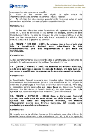 Direito Constitucional Curso Regular
Profª Nádia Carolina / Prof. Ricardo Vale
Prof. Nádia Carolina www.estrategiaconcursos.com.br 34 de 182
grau superior sobre a mesma questão.
d) Todas as leis devem ser objeto de ação direta de
inconstitucionalidade perante o Supremo Tribunal Federal.
e) As referidas leis não mantêm propriamente hierarquia entre si, pois
cada esfera legislativa tem seu próprio campo de atuação.
Comentários:
As leis dos diferentes entes federativos não apresentam hierarquia
entre si. O que as diferencia é seu campo de atuação, delimitado pela
Constituição Federal. No caso de tratarem de uma mesma matéria, a lei do
ente que tem competência para dela tratar suspenderá a eficácia das
demais. A letra E é o gabarito da questão.
48. (CESPE / MEC-FUB - 2009) De acordo com a hierarquia das
leis, a Constituição Federal está subordinada às leis
complementares, pois elas regulamentam o que falta na
Constituição.
Comentários:
As leis complementares estão subordinadas à Constituição, fundamento de
validade de todo o ordenamento jurídico. Questão incorreta.
49. (CESPE / MPE-RO - 2010) Os tratados de direitos humanos,
ainda que aprovados apenas no Senado Federal, em dois turnos e
por maioria qualificada, equiparam-se às emendas constitucionais.
Comentários:
A Constituição Federal assegura aos tratados sobre direitos humanos
internalizados no ordenamento jurídico com obediência ao rito próprio de
emendas à Constituição a hierarquia de normas constitucionais. Para isso,
é necessário serem aprovados em cada Casa do Congresso Nacional
(Câmara dos Deputados e Senado Federal), em dois turnos, por três
quintos dos votos dos respectivos membros. Questão incorreta.
50. (CESPE / SEFAZ-ES - 2010) Caso o Congresso Nacional
aprove, em cada uma de suas casas, em dois turnos, por três
quintos dos votos dos respectivos membros, um tratado
internacional acerca dos direitos humanos, tal tratado será
equivalente a uma lei complementar.
Comentários:
O tratado acerca de direitos humanos internalizado com rito próprio de
emenda constitucional será a ela equivalente (art. 5º, § 3º, CF). Questão
00000000000
00000000000 - DEMO
 