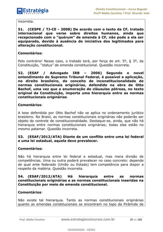 Direito Constitucional Curso Regular
Profª Nádia Carolina / Prof. Ricardo Vale
Prof. Nádia Carolina www.estrategiaconcursos.com.br 35 de 182
incorreta.
51. (CESPE / TJ-CE - 2008) De acordo com o texto da CF, tratado
internacional que verse sobre direitos humanos, ainda que
equiparado, devido à ausência de iniciativa dos legitimados para
alteração constitucional.
Comentários:
Pelo contrário! Nesse caso, o tratado terá, por força do art. 5º, § 3º, da
C stitucional. Questão incorreta.
52. (ESAF / Advogado IRB 2006) Segundo o novel
entendimento do Supremo Tribunal Federal, é possível a aplicação,
no direito brasileiro, do conceito de inconstitucionalidade de
normas constitucionais originárias, defendido na obra de Otto
Bachof, uma vez que a enumeração de cláusulas pétreas, no texto
original da Constituição, importa uma hierarquia entre as normas
constitucionais originárias.
Comentários:
A tese defendida por Otto Bachof não se aplica no ordenamento jurídico
brasileiro. No Brasil, as normas constitucionais originárias não poderão ser
objeto do controle de constitucionalidade. Destaque-se, ainda, que não há
hierarquia entre normas constitucionais originárias; todas elas estão no
mesmo patamar. Questão incorreta.
53. (ESAF/2012/ATA) Diante de um conflito entre uma lei federal
e uma lei estadual, aquela deve prevalecer.
Comentários:
Não há hierarquia entre lei federal e estadual, mas mera divisão de
competências. Uma ou outra poderá prevalecer no caso concreto: depende
de qual ente federado (União ou Estado) tem competência para dispor a
respeito da matéria. Questão incorreta.
54. (ESAF/2012/ATA) Há hierarquia entre as normas
constitucionais originárias e as normas constitucionais inseridas na
Constituição por meio de emenda constitucional.
Comentários:
Não existe tal hierarquia. Tanto as normas constitucionais originárias
quanto as emendas constitucionais se encontram no topo da Pirâmide de
00000000000
00000000000 - DEMO
 