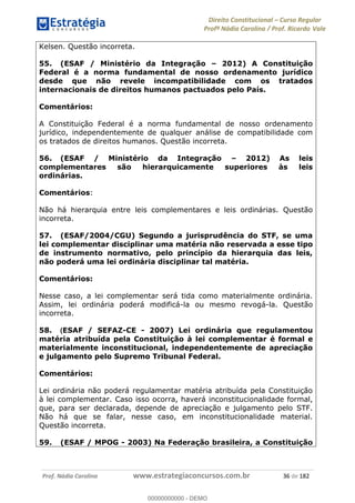Direito Constitucional Curso Regular
Profª Nádia Carolina / Prof. Ricardo Vale
Prof. Nádia Carolina www.estrategiaconcursos.com.br 36 de 182
Kelsen. Questão incorreta.
55. (ESAF / Ministério da Integração 2012) A Constituição
Federal é a norma fundamental de nosso ordenamento jurídico
desde que não revele incompatibilidade com os tratados
internacionais de direitos humanos pactuados pelo País.
Comentários:
A Constituição Federal é a norma fundamental de nosso ordenamento
jurídico, independentemente de qualquer análise de compatibilidade com
os tratados de direitos humanos. Questão incorreta.
56. (ESAF / Ministério da Integração 2012) As leis
complementares são hierarquicamente superiores às leis
ordinárias.
Comentários:
Não há hierarquia entre leis complementares e leis ordinárias. Questão
incorreta.
57. (ESAF/2004/CGU) Segundo a jurisprudência do STF, se uma
lei complementar disciplinar uma matéria não reservada a esse tipo
de instrumento normativo, pelo princípio da hierarquia das leis,
não poderá uma lei ordinária disciplinar tal matéria.
Comentários:
Nesse caso, a lei complementar será tida como materialmente ordinária.
Assim, lei ordinária poderá modificá-la ou mesmo revogá-la. Questão
incorreta.
58. (ESAF / SEFAZ-CE - 2007) Lei ordinária que regulamentou
matéria atribuída pela Constituição à lei complementar é formal e
materialmente inconstitucional, independentemente de apreciação
e julgamento pelo Supremo Tribunal Federal.
Comentários:
Lei ordinária não poderá regulamentar matéria atribuída pela Constituição
à lei complementar. Caso isso ocorra, haverá inconstitucionalidade formal,
que, para ser declarada, depende de apreciação e julgamento pelo STF.
Não há que se falar, nesse caso, em inconstitucionalidade material.
Questão incorreta.
59. (ESAF / MPOG - 2003) Na Federação brasileira, a Constituição
00000000000
00000000000 - DEMO
 