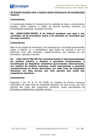 Direito Constitucional Curso Regular
Profª Nádia Carolina / Prof. Ricardo Vale
Prof. Nádia Carolina www.estrategiaconcursos.com.br 37 de 182
do Estado-membro tem o mesmo status hierárquico da Constituição
Federal.
Comentários:
A Constituição Federal é fundamento de validade de todo o ordenamento
jurídico, sendo superior a todas as demais normas, inclusive às
Constituições estaduais. Questão incorreta.
60. (ESAF/2003/MPOG) A lei federal, qualquer que seja o seu
conteúdo, há de prevalecer sobre a lei estadual ou municipal que
lhe seja contrária.
Comentários:
Não há tal relação de hierarquia. A lei estadual ou a municipal prevalecerão
sobre a federal, se a competência para tratar do assunto a que se
referirem tiver sido atribuída, respectivamente, aos Estados ou aos
Municípios. Questão incorreta.
61. (FCC/2012/TRE-SP) Em reconhecimento à internacionalização
da matéria relativa a direitos e garantias fundamentais, a
Constituição da República estabelece que tratados internacionais,
em matéria de direitos humanos, serão equivalentes a emendas
constitucionais se forem aprovados, em cada Casa do Congresso
Nacional, em dois turnos, por três quintos dos votos dos
respectivos membros.
Comentários:
Segundo o art. 5º, § 3º, da CF/88, os tratados de direitos humanos
aprovados em cada Casa do Congresso Nacional, em dois turnos, por três
quintos dos votos dos respectivos membros, serão equivalentes às
emendas constitucionais. Questão correta.
00000000000
00000000000 - DEMO
 