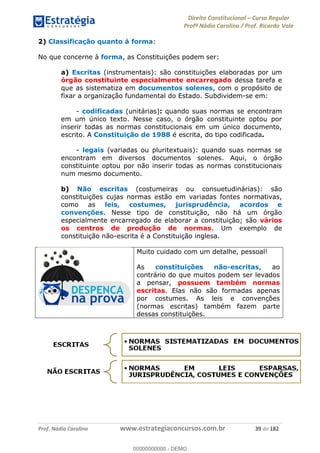 Direito Constitucional Curso Regular
Profª Nádia Carolina / Prof. Ricardo Vale
Prof. Nádia Carolina www.estrategiaconcursos.com.br 39 de 182
2) Classificação quanto à forma:
No que concerne à forma, as Constituições podem ser:
a) Escritas (instrumentais): são constituições elaboradas por um
órgão constituinte especialmente encarregado dessa tarefa e
que as sistematiza em documentos solenes, com o propósito de
fixar a organização fundamental do Estado. Subdividem-se em:
- codificadas (unitárias): quando suas normas se encontram
em um único texto. Nesse caso, o órgão constituinte optou por
inserir todas as normas constitucionais em um único documento,
escrito. A Constituição de 1988 é escrita, do tipo codificada.
- legais (variadas ou pluritextuais): quando suas normas se
encontram em diversos documentos solenes. Aqui, o órgão
constituinte optou por não inserir todas as normas constitucionais
num mesmo documento.
b) Não escritas (costumeiras ou consuetudinárias): são
constituições cujas normas estão em variadas fontes normativas,
como as leis, costumes, jurisprudência, acordos e
convenções. Nesse tipo de constituição, não há um órgão
especialmente encarregado de elaborar a constituição; são vários
os centros de produção de normas. Um exemplo de
constituição não-escrita é a Constituição inglesa.
Muito cuidado com um detalhe, pessoal!
As constituições não-escritas, ao
contrário do que muitos podem ser levados
a pensar, possuem também normas
escritas. Elas não são formadas apenas
por costumes. As leis e convenções
(normas escritas) também fazem parte
dessas constituições.
00000000000
00000000000 - DEMO
 