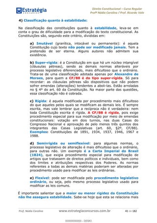 Direito Constitucional Curso Regular
Profª Nádia Carolina / Prof. Ricardo Vale
Prof. Nádia Carolina www.estrategiaconcursos.com.br 41 de 182
4) Classificação quanto à estabilidade:
Na classificação das constituições quanto à estabilidade, leva-se em
conta o grau de dificuldade para a modificação do texto constitucional. As
Constituições são, segundo este critério, divididas em:
a) Imutável (granítica, intocável ou permanente): é aquela
Constituição cujo texto não pode ser modificado jamais. Tem a
pretensão de ser eterna. Alguns autores não admitem sua
existência.
b) Super-rígida: é a Constituição em que há um núcleo intangível
(cláusulas pétreas), sendo as demais normas alteráveis por
processo legislativo diferenciado, mais dificultoso que o ordinário.
Trata-se de uma classificação adotada apenas por Alexandre de
Moraes, para quem a CF/88 é do tipo super-rígida. Só para
recordar: as cláusulas pétreas são dispositivos que não podem
sofrer emendas (alterações) tendentes a aboli-las. Estão arroladas
no § 4º do art. 60 da Constituição. Na maior parte das questões,
essa classificação não é cobrada.
c) Rígida: é aquela modificada por procedimento mais dificultoso
do que aqueles pelos quais se modificam as demais leis. É sempre
escrita, mas vale lembrar que a recíproca não é verdadeira: nem
toda Constituição escrita é rígida. A CF/88 é rígida, pois exige
procedimento especial para sua modificação por meio de emendas
constitucionais: votação em dois turnos, nas duas Casas do
Congresso Nacional e aprovação de pelo menos três quintos dos
integrantes das Casas Legislativas (art. 60, §2º, CF/88).
Exemplos: Constituições de 1891, 1934, 1937, 1946, 1967 e
1988.
d) Semirrígida ou semiflexível: para algumas normas, o
processo legislativo de alteração é mais dificultoso que o ordinário,
para outras não. Um exemplo é a Carta Imperial do Brasil
(1824), que exigia procedimento especial para modificação de
artigos que tratassem de direitos políticos e individuais, bem como
dos limites e atribuições respectivas dos Poderes. As normas
referentes a todas as demais matérias poderiam ser alteradas por
procedimento usado para modificar as leis ordinárias.
e) Flexível: pode ser modificada pelo procedimento legislativo
ordinário, ou seja, pelo mesmo processo legislativo usado para
modificar as leis comuns.
É importante salientar que a maior ou menor rigidez da Constituição
não lhe assegura estabilidade. Sabe-se hoje que esta se relaciona mais
00000000000
00000000000 - DEMO
 