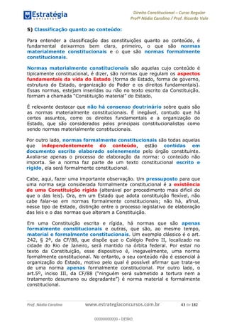 Direito Constitucional Curso Regular
Profª Nádia Carolina / Prof. Ricardo Vale
Prof. Nádia Carolina www.estrategiaconcursos.com.br 43 de 182
5) Classificação quanto ao conteúdo:
Para entender a classificação das constituições quanto ao conteúdo, é
fundamental deixarmos bem claro, primeiro, o que são normas
materialmente constitucionais e o que são normas formalmente
constitucionais.
Normas materialmente constitucionais são aquelas cujo conteúdo é
tipicamente constitucional, é dizer, são normas que regulam os aspectos
fundamentais da vida do Estado (forma de Estado, forma de governo,
estrutura do Estado, organização do Poder e os direitos fundamentais).
Essas normas, estejam inseridas ou não no texto escrito da Constituição,
É relevante destacar que não há consenso doutrinário sobre quais são
as normas materialmente constitucionais. É inegável, contudo que há
certos assuntos, como os direitos fundamentais e a organização do
Estado, que são considerados pelos principais constitucionalistas como
sendo normas materialmente constitucionais.
Por outro lado, normas formalmente constitucionais são todas aquelas
que independentemente do conteúdo, estão contidas em
documento escrito elaborado solenemente pelo órgão constituinte.
Avalia-se apenas o processo de elaboração da norma: o conteúdo não
importa. Se a norma faz parte de um texto constitucional escrito e
rígido, ela será formalmente constitucional.
Cabe, aqui, fazer uma importante observação. Um pressuposto para que
uma norma seja considerada formalmente constitucional é a existência
de uma Constituição rígida (alterável por procedimento mais difícil do
que o das leis). Ora, em um Estado que adota constituição flexível, não
cabe falar-se em normas formalmente constitucionais; não há, afinal,
nesse tipo de Estado, distinção entre o processo legislativo de elaboração
das leis e o das normas que alteram a Constituição.
Em uma Constituição escrita e rígida, há normas que são apenas
formalmente constitucionais e outras, que são, ao mesmo tempo,
material e formalmente constitucionais. Um exemplo clássico é o art.
242, § 2º, da CF/88, que dispõe que o Colégio Pedro II, localizado na
cidade do Rio de Janeiro, será mantido na órbita federal. Por estar no
texto da Constituição, esse dispositivo é, inegavelmente, uma norma
formalmente constitucional. No entanto, o seu conteúdo não é essencial à
organização do Estado, motivo pelo qual é possível afirmar que trata-se
de uma norma apenas formalmente constitucional. Por outro lado, o
art.5º, inciso III, da CF/88 (
material e formalmente
constitucional.
00000000000
00000000000 - DEMO
 
