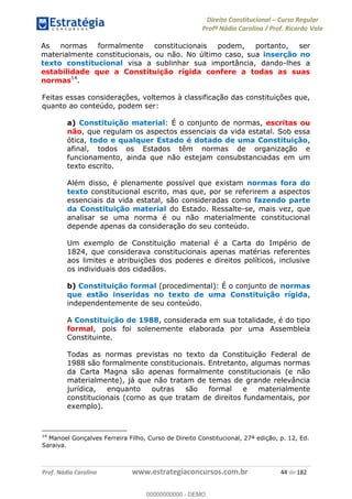 Direito Constitucional Curso Regular
Profª Nádia Carolina / Prof. Ricardo Vale
Prof. Nádia Carolina www.estrategiaconcursos.com.br 44 de 182
As normas formalmente constitucionais podem, portanto, ser
materialmente constitucionais, ou não. No último caso, sua inserção no
texto constitucional visa a sublinhar sua importância, dando-lhes a
estabilidade que a Constituição rígida confere a todas as suas
normas14
.
Feitas essas considerações, voltemos à classificação das constituições que,
quanto ao conteúdo, podem ser:
a) Constituição material: É o conjunto de normas, escritas ou
não, que regulam os aspectos essenciais da vida estatal. Sob essa
ótica, todo e qualquer Estado é dotado de uma Constituição,
afinal, todos os Estados têm normas de organização e
funcionamento, ainda que não estejam consubstanciadas em um
texto escrito.
Além disso, é plenamente possível que existam normas fora do
texto constitucional escrito, mas que, por se referirem a aspectos
essenciais da vida estatal, são consideradas como fazendo parte
da Constituição material do Estado. Ressalte-se, mais vez, que
analisar se uma norma é ou não materialmente constitucional
depende apenas da consideração do seu conteúdo.
Um exemplo de Constituição material é a Carta do Império de
1824, que considerava constitucionais apenas matérias referentes
aos limites e atribuições dos poderes e direitos políticos, inclusive
os individuais dos cidadãos.
b) Constituição formal (procedimental): É o conjunto de normas
que estão inseridas no texto de uma Constituição rígida,
independentemente de seu conteúdo.
A Constituição de 1988, considerada em sua totalidade, é do tipo
formal, pois foi solenemente elaborada por uma Assembleia
Constituinte.
Todas as normas previstas no texto da Constituição Federal de
1988 são formalmente constitucionais. Entretanto, algumas normas
da Carta Magna são apenas formalmente constitucionais (e não
materialmente), já que não tratam de temas de grande relevância
jurídica, enquanto outras são formal e materialmente
constitucionais (como as que tratam de direitos fundamentais, por
exemplo).
14
Manoel Gonçalves Ferreira Filho, Curso de Direito Constitucional, 27ª edição, p. 12, Ed.
Saraiva.
00000000000
00000000000 - DEMO
 